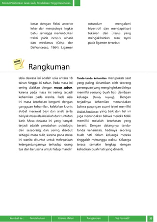 Modul Pendidikan Jarak Jauh, Pendidikan Tinggi Kesehatan 
besar dengan fleksi anterior 
leher dan merosotnya lingkar 
bahu sehingga menimbulkan 
traksi pada nervus ulnaris 
dan medianus (Crisp dan 
DeFrancesco, 1964). Ligamen 
rotundum mengalami 
hipertrofi dan mendapatkart 
tekanan dari uterus yang 
mengakibatkan rasa nyeri 
pada ligamen tersebut. 
Rangkuman 
Usia dewasa ini adalah usia antara 18 
tahun hingga 40 tahun. Pada masa ini 
sering diaitkan dengan masa subur, 
karena pada masa ini sering terjadi 
kehamilan pada wanita. Pada usia 
ini masa kesehatan berganti dengan 
gangguan kehamilan, kelelahan kronis 
akibat merawat bayi dan anak serta 
banyak masalah-masalah dari tuntutan 
karir. Masa dewasa ini yang banyak 
terjadi adalah perubahan psikologis 
dari seseorang dan sering disebut 
sebagai masa sulit, karena pada masa 
ini wanita dituntut untuk melepaskan 
ketergantungannya terhadap orang 
tua dan berusaha untuk hidup mandiri 
Tanda-tanda kehamilan merupakan saat 
yang paling dinantikan oleh seorang 
perempuan yang menginginkan dirinya 
memiliki seorang buah hati dambaan 
keluaga (family hoping). Dengan 
terjadinya kehamilan menandakan 
bahwa pasangan suami isteri memiliki 
tingkat kesuburan yang baik dan hal ini 
juga menandakan bahwa mereka tidak 
memiliki masalah kesehatan yang 
berarti. Dengan datangnya tanda-tanda 
kehamilan, hadirnya seorang 
buah hati dalam keluarga mereka 
tinggalah menunggu waktu. Keluarga 
terasa semakin lengkap dengan 
kehadiran buah hati yang dinanti. 
Kembali ke : Pendahuluan Uraian Materi Rangkuman Tes Formatif 33 
