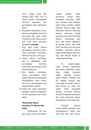 Modul Pendidikan Jarak Jauh, Pendidikan Tinggi Kesehatan 
rahim tinggi, lunak dan 
terbuka lebih lebar. Hal ini 
terjadi karena peningkatan 
hormone reproduksi dan 
peningkatan aliran pembuluh 
darah 
6. Mengalami perubahan emosi. 
Karena peningkatan hormone 
reproduksi dan aliran darah 
membuat wanita saat ovulasi/ 
saat masa subur emosinya 
bergejolak (moody) 
7. Payu dara lunak. Karena 
peningkatan pembuluh darah 
untuk persiapan kahamilan, 
kelahiran bayi dan menyusui 
8. Hasrat seksual meningkat. 
Hal ini disebabkan oleh 
peningkatan hormone 
reproduksi, pematangan telur 
yang siap dibuahi 
9. Bibir kelamin membesar, 
karena peningkatan aliran 
darah di daerah alat reproduksi 
menyebabkan labia mayor 
dan minor membengkak dan 
menjadi lebih sensitive 
10. Tubuh dan organ reproduksi 
bengkak, karena peningkatan 
homon reproduksi dan aliran 
darah 
Menentukan Status 
Imunisasi TT Wanita Usia 
Subur 
Keselamatan ibu dan 
bayi pada proses persalinan 
sampai dengan pasca 
persalinan sangat perlu 
mendapat perhatian. Salah 
satu masalah yang dihadapi 
pada tahap tersebut adalah 
penyakit tetanus pada bayi 
(Neonatal tetanus). Neonatal 
tetanus umumnya terjadi 
pada bayi baru lahir. Neonatal 
tetanus menyerang bayi 
baru lahir karena dilahirkan 
di tempat kotor dan tidak 
steril, terutama jika tali pusar 
terinfeksi. Neonatal tetanus 
dapat menyebabkan kematian 
bayi dan banyak terjadi di 
negara berkembang. 
Di negara-negara 
maju, dimana kebersihan 
dan teknik melahirkan sudah 
maju, tingkat kematian 
akibat neonatal tetanus 
dapat ditekan. Antibodi dari 
ibu kepada bayinya juga 
mencegah neonatal tetanus. 
Oleh karena itu salah satu 
upaya untuk mencegah 
dengan imunisasi Tetanus 
Toxoid (TT) bagi wanita dimulai 
dari masa anak-anak sampai 
dengan pada masa kehamilan. 
Penyakit tetanus 
sendiri adalah penyakit yang 
mempengaruhi sistem urat 
saraf dan otot oleh karena 
Kembali ke : Pendahuluan Uraian Materi Rangkuman Tes Formatif 9 
 