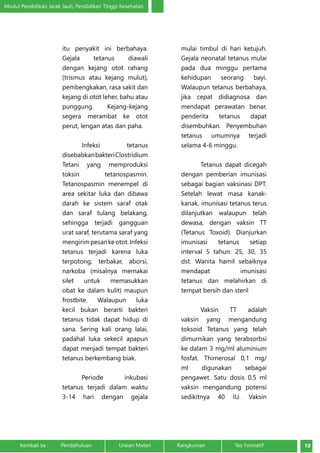 Modul Pendidikan Jarak Jauh, Pendidikan Tinggi Kesehatan 
itu penyakit ini berbahaya. 
Gejala tetanus diawali 
dengan kejang otot rahang 
(trismus atau kejang mulut), 
pembengkakan, rasa sakit dan 
kejang di otot leher, bahu atau 
punggung. Kejang-kejang 
segera merambat ke otot 
perut, lengan atas dan paha. 
Infeksi tetanus 
disebabkan bakteri Clostridium 
Tetani yang memproduksi 
toksin tetanospasmin. 
Tetanospasmin menempel di 
area sekitar luka dan dibawa 
darah ke sistem saraf otak 
dan saraf tulang belakang, 
sehingga terjadi gangguan 
urat saraf, terutama saraf yang 
mengirim pesan ke otot. Infeksi 
tetanus terjadi karena luka 
terpotong, terbakar, aborsi, 
narkoba (misalnya memakai 
silet untuk memasukkan 
obat ke dalam kulit) maupun 
frostbite. Walaupun luka 
kecil bukan berarti bakteri 
tetanus tidak dapat hidup di 
sana. Sering kali orang lalai, 
padahal luka sekecil apapun 
dapat menjadi tempat bakteri 
tetanus berkembang biak. 
Periode inkubasi 
tetanus terjadi dalam waktu 
3-14 hari dengan gejala 
mulai timbul di hari ketujuh. 
Gejala neonatal tetanus mulai 
pada dua minggu pertama 
kehidupan seorang bayi. 
Walaupun tetanus berbahaya, 
jika cepat didiagnosa dan 
mendapat perawatan benar, 
penderita tetanus dapat 
disembuhkan. Penyembuhan 
tetanus umumnya terjadi 
selama 4-6 minggu. 
Tetanus dapat dicegah 
dengan pemberian imunisasi 
sebagai bagian vaksinasi DPT. 
Setelah lewat masa kanak-kanak, 
imunisasi tetanus terus 
dilanjutkan walaupun telah 
dewasa, dengan vaksin TT 
(Tetanus Toxoid). Dianjurkan 
imunisasi tetanus setiap 
interval 5 tahun: 25, 30, 35 
dst. Wanita hamil sebaiknya 
mendapat imunisasi 
tetanus dan melahirkan di 
tempat bersih dan steril 
Vaksin TT adalah 
vaksin yang mengandung 
toksoid Tetanus yang telah 
dimurnikan yang terabsorbsi 
ke dalam 3 mg/ml aluminium 
fosfat. Thimerosal 0,1 mg/ 
ml digunakan sebagai 
pengawet. Satu dosis 0,5 ml 
vaksin mengandung potensi 
sedikitnya 40 IU. Vaksin 
Kembali ke : Pendahuluan Uraian Materi Rangkuman Tes Formatif 10 
 