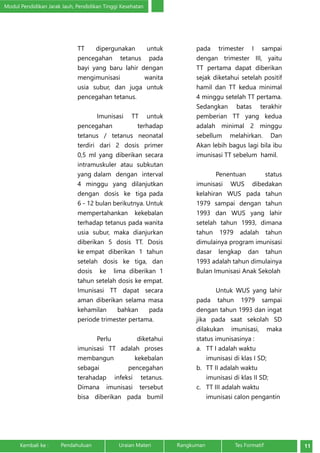 Modul Pendidikan Jarak Jauh, Pendidikan Tinggi Kesehatan 
TT dipergunakan untuk 
pencegahan tetanus pada 
bayi yang baru lahir dengan 
mengimunisasi wanita 
usia subur, dan juga untuk 
pencegahan tetanus. 
Imunisasi TT untuk 
pencegahan terhadap 
tetanus / tetanus neonatal 
terdiri dari 2 dosis primer 
0,5 ml yang diberikan secara 
intramuskuler atau subkutan 
yang dalam dengan interval 
4 minggu yang dilanjutkan 
dengan dosis ke tiga pada 
6 - 12 bulan berikutnya. Untuk 
mempertahankan kekebalan 
terhadap tetanus pada wanita 
usia subur, maka dianjurkan 
diberikan 5 dosis TT. Dosis 
ke empat diberikan 1 tahun 
setelah dosis ke tiga, dan 
dosis ke lima diberikan 1 
tahun setelah dosis ke empat. 
Imunisasi TT dapat secara 
aman diberikan selama masa 
kehamilan bahkan pada 
periode trimester pertama. 
Perlu diketahui 
imunisasi TT adalah proses 
membangun kekebalan 
sebagai pencegahan 
terahadap infeksi tetanus. 
Dimana imunisasi tersebut 
bisa diberikan pada bumil 
pada trimester I sampai 
dengan trimester III, yaitu 
TT pertama dapat diberikan 
sejak diketahui setelah positif 
hamil dan TT kedua minimal 
4 minggu setelah TT pertama. 
Sedangkan batas terakhir 
pemberian TT yang kedua 
adalah minimal 2 minggu 
sebellum melahirkan. Dan 
Akan lebih bagus lagi bila ibu 
imunisasi TT sebelum hamil. 
Penentuan status 
imunisasi WUS dibedakan 
kelahiran WUS pada tahun 
1979 sampai dengan tahun 
1993 dan WUS yang lahir 
setelah tahun 1993, dimana 
tahun 1979 adalah tahun 
dimulainya program imunisasi 
dasar lengkap dan tahun 
1993 adalah tahun dimulainya 
Bulan Imunisasi Anak Sekolah 
Untuk WUS yang lahir 
pada tahun 1979 sampai 
dengan tahun 1993 dan ingat 
jika pada saat sekolah SD 
dilakukan imunisasi, maka 
status imunisasinya : 
a. TT I adalah waktu 
imunisasi di klas I SD; 
b. TT II adalah waktu 
imunisasi di klas II SD; 
c. TT III adalah waktu 
imunisasi calon pengantin 
Kembali ke : Pendahuluan Uraian Materi Rangkuman Tes Formatif 11 
 