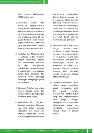 Modul Pendidikan Jarak Jauh, Pendidikan Tinggi Kesehatan 
nifas menurut Wiknjosastro 
(2008) antara lain : 
1) Kebutuhan nutrisi dan 
cairan. Ibu menyusui harus 
mengonsumsi tambahan 500 
kalori tiap hari, pil zat besi harus 
diminum untuk menambah zat 
gizi setidaknya selama 40 hari 
pasca bersalin, serta minum 
kapsul vitamin A (200.000 unit) 
agar bisa memberikan vitamin 
A kepada bayinya melalui ASI. 
2) Ambulasi dan Mobilisasi Dini 
. Ambulasi sedini mungkin 
sangat dianjurkan, kecuali 
ada kontraindikasi. Ambulasi 
ini akan meningkatkan 
sirkulasi dan mencegah risiko 
tromboflebitis, meningkatkan 
fungsi kerja peristaltik dan 
kandung kemih sehingga 
mencegah ketegangan perut 
dan sembelit. 
3) Eliminasi. Anjurkan ibu untuk 
minum banyak cairan dan 
ambulasi sehingga rangsangan 
berkemih dapat terjadi. 
4) Kebersihan Diri. Langkah-langkah 
yang dapat dilakukan 
ibu nifas dalam menjaga 
kebersihan diri antara lain 
menjaga kebersihan seluruh 
tubuh dengan mandi sedikitnya 
dua kali sehari, membersihkan 
daerah kelamin dengan air, 
mengganti pembalut atau kain 
pembalut setidaknya dua kali 
sehari, mencuci tangan dengan 
sabun dan air sebelum dan 
sesudah membersihkan daerah 
kelaminnya, serta menghindari 
menyentuh daerah luka jika 
memiliki laserasi perineum. 
5) Seksualitas masa nifas. Pada 
minggu pertama pasca 
persalinan hormon estrogen 
menurun yang memengaruhi 
sel-sel pelumas vagina yang 
menimbulkan rasa sakit bila 
berhubungan seksual, ibu 
mengalami let down ASI, 
sehingga respons terhadap 
orgasme yang dirasakan 
sebagai rangsangan seksual 
pada saat menyusui. 
6) Latihan dan senam nifas. Tujuan 
latihan pasca melahirkan 
adalah menguatkan otot-otot 
perut sehingga 
menghasilkan bentuk tubuh 
yang baik, mengencangkan 
dasar panggul sehingga 
mencegah atau memperbaiki 
inkontinensia stress, dan 
membantu memperbaiki 
sirkulasi darah di seluruh 
tubuh. 
Kembali ke : Pendahuluan Uraian Materi Rangkuman Tes Formatif 12 
 