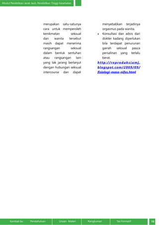 Modul Pendidikan Jarak Jauh, Pendidikan Tinggi Kesehatan 
merupakan satu-satunya 
cara untuk memperoleh 
kenikmatan seksual 
dan wanita tersebut 
masih dapat menerima 
rangsangan seksual 
dalam bentuk sentuhan 
atau rangsangan lain 
yang tak jarang berlanjut 
dengan hubungan seksual 
intercourse dan dapat 
menyebabkan terjadinya 
orgasmus pada wanita. 
• Konsultasi dan advis dari 
dokter kadang diperlukan 
bila terdapat penurunan 
gairah seksual pasca 
persalinan yang terlalu 
berat. 
ht t p : / / reproduksiumj . 
blogspot.com/2009/09/ 
fisiologi-masa-nifas.html 
Kembali ke : Pendahuluan Uraian Materi Rangkuman Tes Formatif 15 
