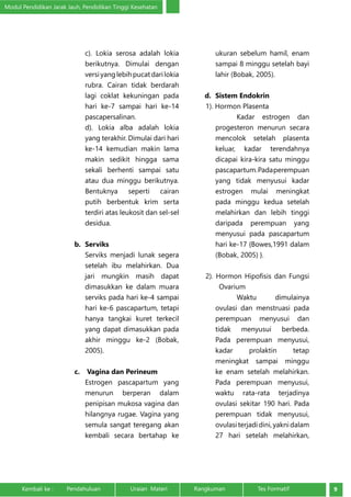 Modul Pendidikan Jarak Jauh, Pendidikan Tinggi Kesehatan 
c). Lokia serosa adalah lokia 
berikutnya. Dimulai dengan 
versi yang lebih pucat dari lokia 
rubra. Cairan tidak berdarah 
lagi coklat kekuningan pada 
hari ke-7 sampai hari ke-14 
pascapersalinan. 
d). Lokia alba adalah lokia 
yang terakhir. Dimulai dari hari 
ke-14 kemudian makin lama 
makin sedikit hingga sama 
sekali berhenti sampai satu 
atau dua minggu berikutnya. 
Bentuknya seperti cairan 
putih berbentuk krim serta 
terdiri atas leukosit dan sel-sel 
desidua. 
b. Serviks 
Serviks menjadi lunak segera 
setelah ibu melahirkan. Dua 
jari mungkin masih dapat 
dimasukkan ke dalam muara 
serviks pada hari ke-4 sampai 
hari ke-6 pascapartum, tetapi 
hanya tangkai kuret terkecil 
yang dapat dimasukkan pada 
akhir minggu ke-2 (Bobak, 
2005). 
c. Vagina dan Perineum 
Estrogen pascapartum yang 
menurun berperan dalam 
penipisan mukosa vagina dan 
hilangnya rugae. Vagina yang 
semula sangat teregang akan 
kembali secara bertahap ke 
ukuran sebelum hamil, enam 
sampai 8 minggu setelah bayi 
lahir (Bobak, 2005). 
d. Sistem Endokrin 
1). Hormon Plasenta 
Kadar estrogen dan 
progesteron menurun secara 
mencolok setelah plasenta 
keluar, kadar terendahnya 
dicapai kira-kira satu minggu 
pascapartum. Pada perempuan 
yang tidak menyusui kadar 
estrogen mulai meningkat 
pada minggu kedua setelah 
melahirkan dan lebih tinggi 
daripada perempuan yang 
menyusui pada pascapartum 
hari ke-17 {Bowes,1991 dalam 
(Bobak, 2005) }. 
2). Hormon Hipofisis dan Fungsi 
Ovarium 
Waktu dimulainya 
ovulasi dan menstruasi pada 
perempuan menyusui dan 
tidak menyusui berbeda. 
Pada perempuan menyusui, 
kadar prolaktin tetap 
meningkat sampai minggu 
ke enam setelah melahirkan. 
Pada perempuan menyusui, 
waktu rata-rata terjadinya 
ovulasi sekitar 190 hari. Pada 
perempuan tidak menyusui, 
ovulasi terjadi dini, yakni dalam 
27 hari setelah melahirkan, 
Kembali ke : Pendahuluan Uraian Materi Rangkuman Tes Formatif 9 
 