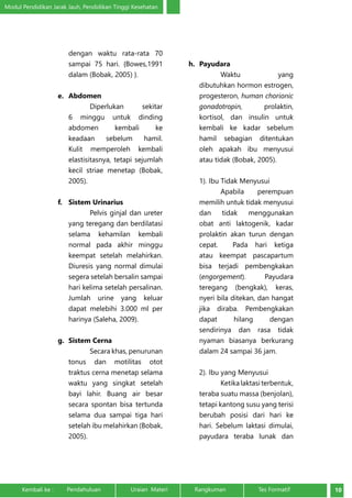 Modul Pendidikan Jarak Jauh, Pendidikan Tinggi Kesehatan 
dengan waktu rata-rata 70 
sampai 75 hari. {Bowes,1991 
dalam (Bobak, 2005) }. 
e. Abdomen 
Diperlukan sekitar 
6 minggu untuk dinding 
abdomen kembali ke 
keadaan sebelum hamil. 
Kulit memperoleh kembali 
elastisitasnya, tetapi sejumlah 
kecil striae menetap (Bobak, 
2005). 
f. Sistem Urinarius 
Pelvis ginjal dan ureter 
yang teregang dan berdilatasi 
selama kehamilan kembali 
normal pada akhir minggu 
keempat setelah melahirkan. 
Diuresis yang normal dimulai 
segera setelah bersalin sampai 
hari kelima setelah persalinan. 
Jumlah urine yang keluar 
dapat melebihi 3.000 ml per 
harinya (Saleha, 2009). 
g. Sistem Cerna 
Secara khas, penurunan 
tonus dan motilitas otot 
traktus cerna menetap selama 
waktu yang singkat setelah 
bayi lahir. Buang air besar 
secara spontan bisa tertunda 
selama dua sampai tiga hari 
setelah ibu melahirkan (Bobak, 
2005). 
h. Payudara 
Waktu yang 
dibutuhkan hormon estrogen, 
progesteron, human chorionic 
gonadotropin, prolaktin, 
kortisol, dan insulin untuk 
kembali ke kadar sebelum 
hamil sebagian ditentukan 
oleh apakah ibu menyusui 
atau tidak (Bobak, 2005). 
1). Ibu Tidak Menyusui 
Apabila perempuan 
memilih untuk tidak menyusui 
dan tidak menggunakan 
obat anti laktogenik, kadar 
prolaktin akan turun dengan 
cepat. Pada hari ketiga 
atau keempat pascapartum 
bisa terjadi pembengkakan 
(engorgement). Payudara 
teregang (bengkak), keras, 
nyeri bila ditekan, dan hangat 
jika diraba. Pembengkakan 
dapat hilang dengan 
sendirinya dan rasa tidak 
nyaman biasanya berkurang 
dalam 24 sampai 36 jam. 
2). Ibu yang Menyusui 
Ketika laktasi terbentuk, 
teraba suatu massa (benjolan), 
tetapi kantong susu yang terisi 
berubah posisi dari hari ke 
hari. Sebelum laktasi dimulai, 
payudara teraba lunak dan 
Kembali ke : Pendahuluan Uraian Materi Rangkuman Tes Formatif 10 
 