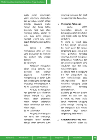 Modul Pendidikan Jarak Jauh, Pendidikan Tinggi Kesehatan 
suatu cairan kekuningan, 
yakni kolostrum, dikeluarkan 
dari payudara. Setelah laktasi 
dimulai, payudara teraba 
hangat dan keras ketika 
disentuh. Rasa nyeri akan 
menetap selama sekitar 48 
jam. Susu putih kebiruan 
(tampak seperti susu skim) 
dapat dikeluarkan dari putting 
susu. 
Saleha ( 2009) 
menyatakan jenis air susu 
yang dikeluarkan ibu memiliki 
tiga stadium yaitu sebagai 
berikut: 
3). Kolostrum 
Kolostrum merupakan 
cairan yang pertama kali 
disekresi oleh kelenjar 
payudara Kolostrum 
mengandung sel darah putih 
dan antibodi yang paling tinggi 
khususnya immunoglobulin A. 
4). Air Susu Masa Peralihan 
Air susu ini merupakan 
ASI peralihan dari kolostrum 
sampai menjadi ASI yang 
matur. Kadar proteinnya 
makin rendah sedangkan 
kadar karbohidrat dan lemak 
makin tinggi. 
5). Air Susu Matur 
Asi yang disekresi pada 
hari ke-10 dan seterusnya, 
komposisi relatif konstan. 
Berupa cairan berwarna putih 
kekuning-kuningan dan tidak 
menggumpal jika dipanaskan. 
i. Perubahan Psikologis 
Saleha (2009) 
menyatakan periode ini 
diekspresikan oleh Reva Rubin 
yang terjadi pada tiga tahap 
berikut ini: 
1). Taking in. Terjadi pada 
1-2 hari setelah persalinan, 
ibu masih pasif dan sangat 
bergantung pada orang lain, 
fokus perhatian terhadap 
tubuhnya, ibu lebih mengingat 
pengalaman melahirkan dan 
persalinan yang dialami, serta 
kebutuhan tidur dan nafsu 
makan meningkat. 
2). Taking hold. Berlangsung 
3-4 hari postpartum, ibu 
lebih berkonsentrasi pada 
kemampuannya dalam 
menerima tanggung jawab 
sepenuhnya terhadap 
perawatan bayi. 
3). Letting go. Masa ini dialami 
setelah ibu dan bayi tiba 
di rumah. Ibu mulai secara 
penuh menerima tanggung 
jawab sebagai seorang ibu 
dan menyadari atau merasa 
kebutuhan bayi sangat 
bergantung pada dirinya. 
j. Kebutuhan Dasar Ibu Nifas 
Kebutuhan dasar ibu 
Kembali ke : Pendahuluan Uraian Materi Rangkuman Tes Formatif 11 
 