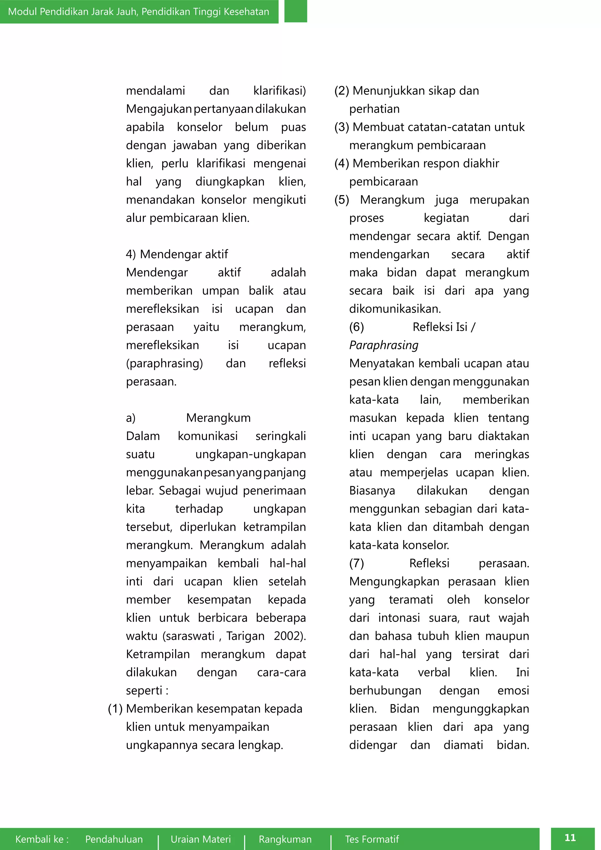 Modul Pendidikan Jarak Jauh, Pendidikan Tinggi Kesehatan 
mendalami dan klarifikasi) 
Mengajukan pertanyaan dilakukan 
apabila konselor belum puas 
dengan jawaban yang diberikan 
klien, perlu klarifikasi mengenai 
hal yang diungkapkan klien, 
menandakan konselor mengikuti 
alur pembicaraan klien. 
4) Mendengar aktif 
Mendengar aktif adalah 
memberikan umpan balik atau 
merefleksikan isi ucapan dan 
perasaan yaitu merangkum, 
merefleksikan isi ucapan 
(paraphrasing) dan refleksi 
perasaan. 
a) Merangkum 
Dalam komunikasi seringkali 
suatu ungkapan-ungkapan 
menggunakan pesan yang panjang 
lebar. Sebagai wujud penerimaan 
kita terhadap ungkapan 
tersebut, diperlukan ketrampilan 
merangkum. Merangkum adalah 
menyampaikan kembali hal-hal 
inti dari ucapan klien setelah 
member kesempatan kepada 
klien untuk berbicara beberapa 
waktu (saraswati , Tarigan 2002). 
Ketrampilan merangkum dapat 
dilakukan dengan cara-cara 
seperti : 
(1) Memberikan kesempatan kepada 
klien untuk menyampaikan 
ungkapannya secara lengkap. 
(2) Menunjukkan sikap dan 
perhatian 
(3) Membuat catatan-catatan untuk 
merangkum pembicaraan 
(4) Memberikan respon diakhir 
pembicaraan 
(5) Merangkum juga merupakan 
proses kegiatan dari 
mendengar secara aktif. Dengan 
mendengarkan secara aktif 
maka bidan dapat merangkum 
secara baik isi dari apa yang 
dikomunikasikan. 
(6) Refleksi Isi / 
Paraphrasing 
Menyatakan kembali ucapan atau 
pesan klien dengan menggunakan 
kata-kata lain, memberikan 
masukan kepada klien tentang 
inti ucapan yang baru diaktakan 
klien dengan cara meringkas 
atau memperjelas ucapan klien. 
Biasanya dilakukan dengan 
menggunkan sebagian dari kata-kata 
klien dan ditambah dengan 
kata-kata konselor. 
(7) Refleksi perasaan. 
Mengungkapkan perasaan klien 
yang teramati oleh konselor 
dari intonasi suara, raut wajah 
dan bahasa tubuh klien maupun 
dari hal-hal yang tersirat dari 
kata-kata verbal klien. Ini 
berhubungan dengan emosi 
klien. Bidan mengunggkapkan 
perasaan klien dari apa yang 
didengar dan diamati bidan. 
Kembali ke : Pendahuluan Uraian Materi Rangkuman Tes Formatif 11 
 