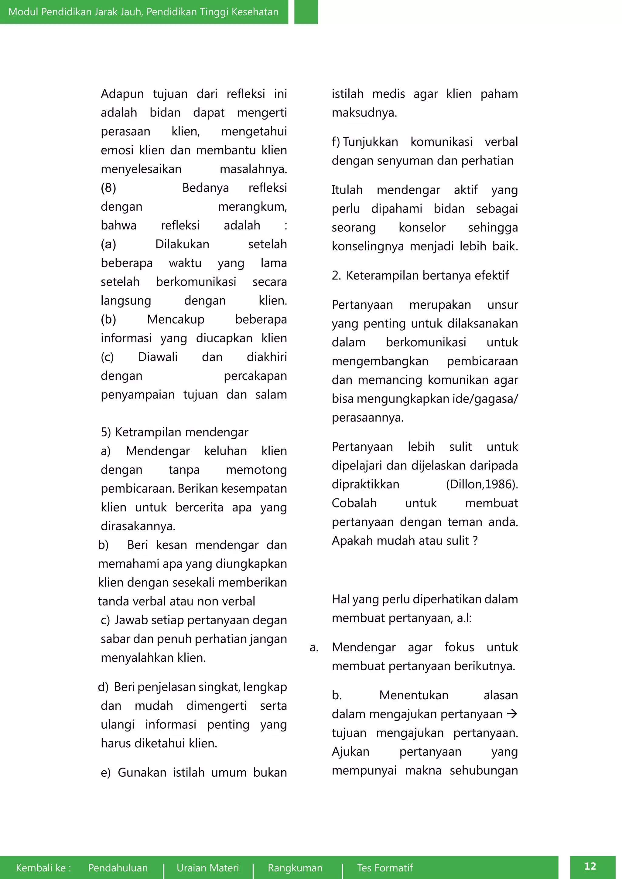 Modul Pendidikan Jarak Jauh, Pendidikan Tinggi Kesehatan 
Adapun tujuan dari refleksi ini 
adalah bidan dapat mengerti 
perasaan klien, mengetahui 
emosi klien dan membantu klien 
menyelesaikan masalahnya. 
(8) Bedanya refleksi 
dengan merangkum, 
bahwa refleksi adalah : 
(a) Dilakukan setelah 
beberapa waktu yang lama 
setelah berkomunikasi secara 
langsung dengan klien. 
(b) Mencakup beberapa 
informasi yang diucapkan klien 
(c) Diawali dan diakhiri 
dengan percakapan 
penyampaian tujuan dan salam 
5) Ketrampilan mendengar 
a) Mendengar keluhan klien 
dengan tanpa memotong 
pembicaraan. Berikan kesempatan 
klien untuk bercerita apa yang 
dirasakannya. 
b) Beri kesan mendengar dan 
memahami apa yang diungkapkan 
klien dengan sesekali memberikan 
tanda verbal atau non verbal 
c) Jawab setiap pertanyaan degan 
sabar dan penuh perhatian jangan 
menyalahkan klien. 
d) Beri penjelasan singkat, lengkap 
dan mudah dimengerti serta 
ulangi informasi penting yang 
harus diketahui klien. 
e) Gunakan istilah umum bukan 
istilah medis agar klien paham 
maksudnya. 
f) Tunjukkan komunikasi verbal 
dengan senyuman dan perhatian 
Itulah mendengar aktif yang 
perlu dipahami bidan sebagai 
seorang konselor sehingga 
konselingnya menjadi lebih baik. 
2. Keterampilan bertanya efektif 
Pertanyaan merupakan unsur 
yang penting untuk dilaksanakan 
dalam berkomunikasi untuk 
mengembangkan pembicaraan 
dan memancing komunikan agar 
bisa mengungkapkan ide/gagasa/ 
perasaannya. 
Pertanyaan lebih sulit untuk 
dipelajari dan dijelaskan daripada 
dipraktikkan (Dillon,1986). 
Cobalah untuk membuat 
pertanyaan dengan teman anda. 
Apakah mudah atau sulit ? 
Hal yang perlu diperhatikan dalam 
membuat pertanyaan, a.l: 
a. Mendengar agar fokus untuk 
membuat pertanyaan berikutnya. 
b. Menentukan alasan 
dalam mengajukan pertanyaan à 
tujuan mengajukan pertanyaan. 
Ajukan pertanyaan yang 
mempunyai makna sehubungan 
Kembali ke : Pendahuluan Uraian Materi Rangkuman Tes Formatif 12 
 