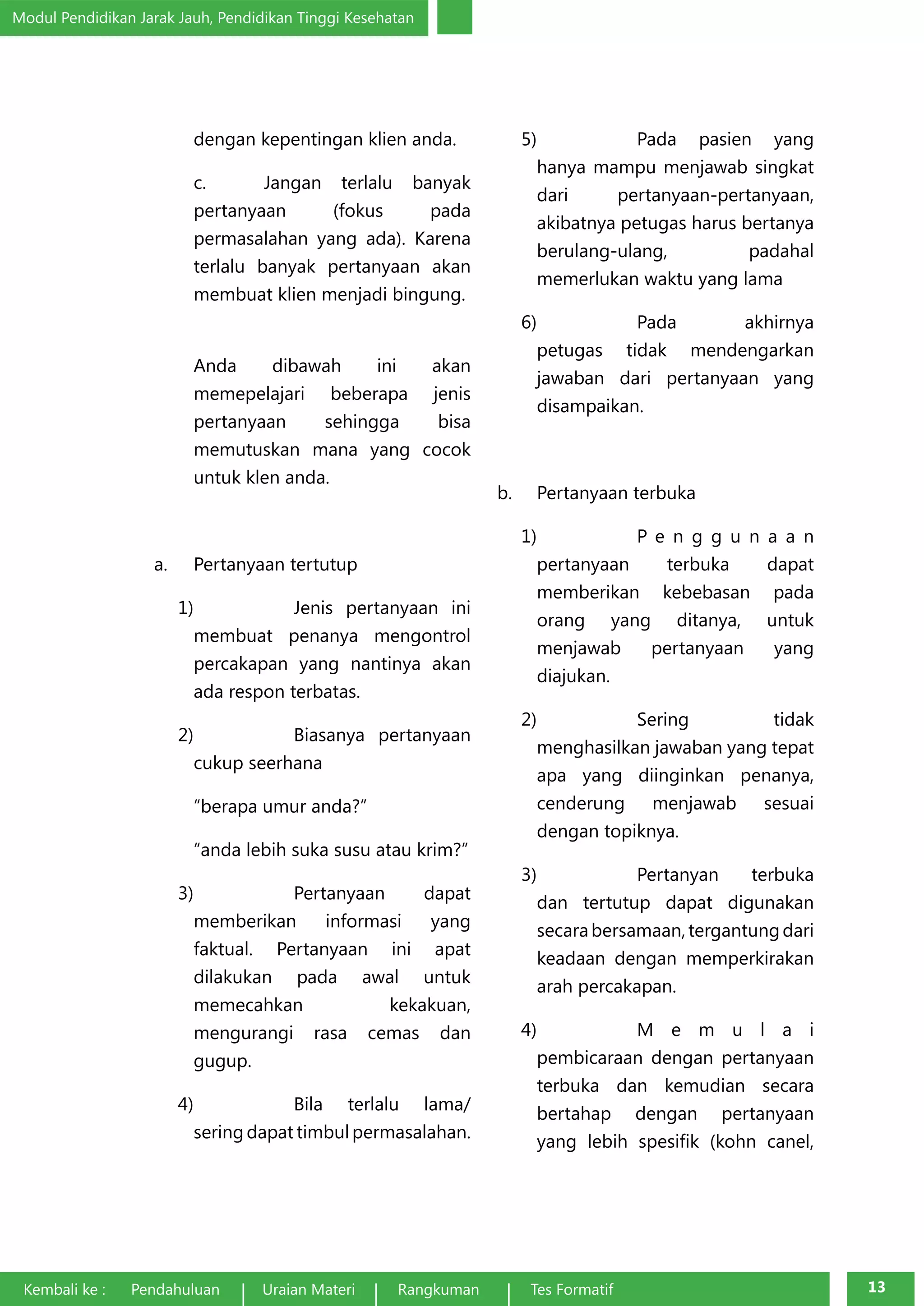 Modul Pendidikan Jarak Jauh, Pendidikan Tinggi Kesehatan 
dengan kepentingan klien anda. 
c. Jangan terlalu banyak 
pertanyaan (fokus pada 
permasalahan yang ada). Karena 
terlalu banyak pertanyaan akan 
membuat klien menjadi bingung. 
Anda dibawah ini akan 
memepelajari beberapa jenis 
pertanyaan sehingga bisa 
memutuskan mana yang cocok 
untuk klen anda. 
a. Pertanyaan tertutup 
1) Jenis pertanyaan ini 
membuat penanya mengontrol 
percakapan yang nantinya akan 
ada respon terbatas. 
2) Biasanya pertanyaan 
cukup seerhana 
“berapa umur anda?” 
“anda lebih suka susu atau krim?” 
3) Pertanyaan dapat 
memberikan informasi yang 
faktual. Pertanyaan ini apat 
dilakukan pada awal untuk 
memecahkan kekakuan, 
mengurangi rasa cemas dan 
gugup. 
4) Bila terlalu lama/ 
sering dapat timbul permasalahan. 
5) Pada pasien yang 
hanya mampu menjawab singkat 
dari pertanyaan-pertanyaan, 
akibatnya petugas harus bertanya 
berulang-ulang, padahal 
memerlukan waktu yang lama 
6) Pada akhirnya 
petugas tidak mendengarkan 
jawaban dari pertanyaan yang 
disampaikan. 
b. Pertanyaan terbuka 
1) P e n g g u n a a n 
pertanyaan terbuka dapat 
memberikan kebebasan pada 
orang yang ditanya, untuk 
menjawab pertanyaan yang 
diajukan. 
2) Sering tidak 
menghasilkan jawaban yang tepat 
apa yang diinginkan penanya, 
cenderung menjawab sesuai 
dengan topiknya. 
3) Pertanyan terbuka 
dan tertutup dapat digunakan 
secara bersamaan, tergantung dari 
keadaan dengan memperkirakan 
arah percakapan. 
4) M e m u l a i 
pembicaraan dengan pertanyaan 
terbuka dan kemudian secara 
bertahap dengan pertanyaan 
yang lebih spesifik (kohn canel, 
Kembali ke : Pendahuluan Uraian Materi Rangkuman Tes Formatif 13 
 