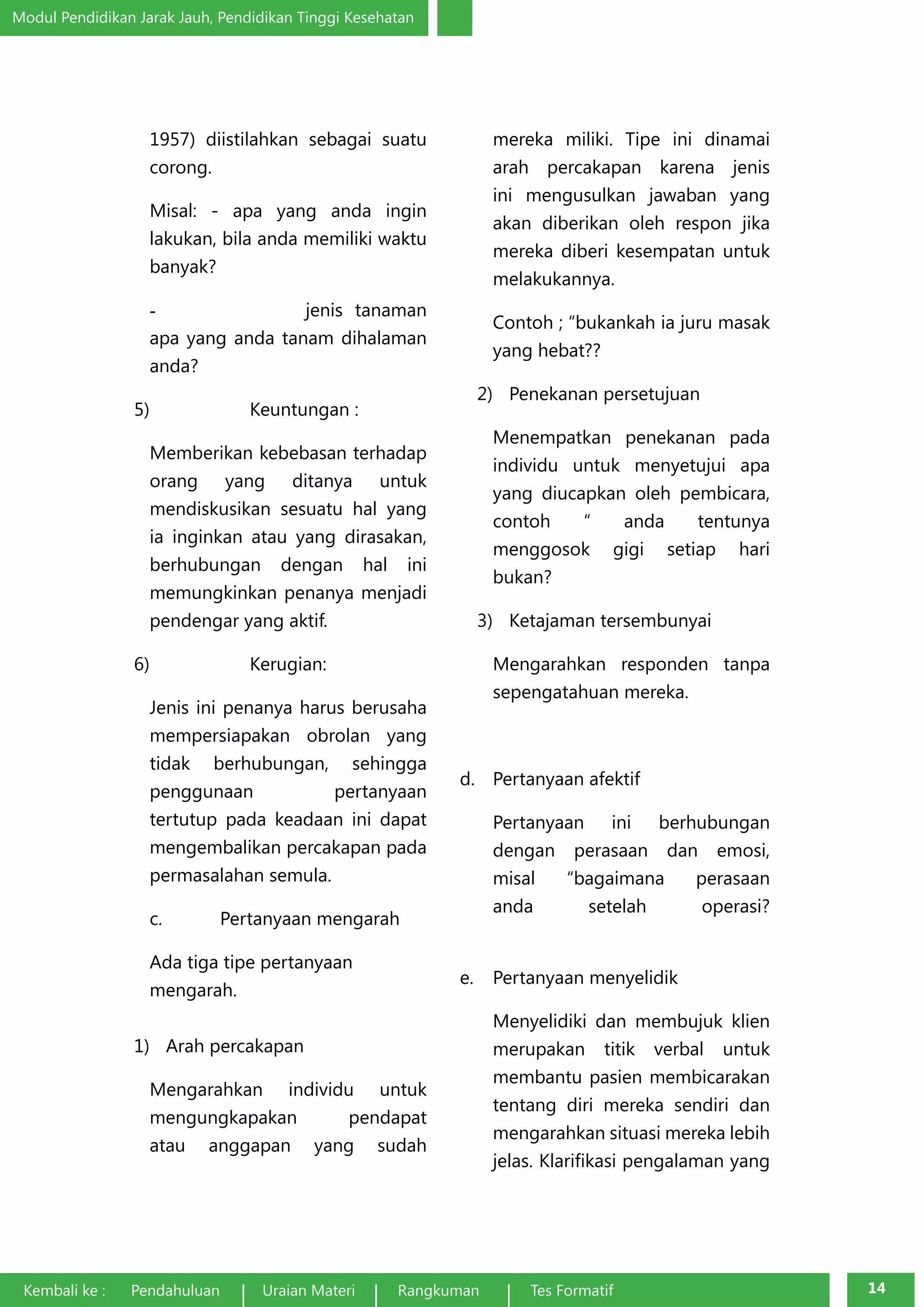 Modul Pendidikan Jarak Jauh, Pendidikan Tinggi Kesehatan 
1957) diistilahkan sebagai suatu 
corong. 
Misal: - apa yang anda ingin 
lakukan, bila anda memiliki waktu 
banyak? 
- jenis tanaman 
apa yang anda tanam dihalaman 
anda? 
5) Keuntungan : 
Memberikan kebebasan terhadap 
orang yang ditanya untuk 
mendiskusikan sesuatu hal yang 
ia inginkan atau yang dirasakan, 
berhubungan dengan hal ini 
memungkinkan penanya menjadi 
pendengar yang aktif. 
6) Kerugian: 
Jenis ini penanya harus berusaha 
mempersiapakan obrolan yang 
tidak berhubungan, sehingga 
penggunaan pertanyaan 
tertutup pada keadaan ini dapat 
mengembalikan percakapan pada 
permasalahan semula. 
c. Pertanyaan mengarah 
Ada tiga tipe pertanyaan 
mengarah. 
1) Arah percakapan 
Mengarahkan individu untuk 
mengungkapakan pendapat 
atau anggapan yang sudah 
mereka miliki. Tipe ini dinamai 
arah percakapan karena jenis 
ini mengusulkan jawaban yang 
akan diberikan oleh respon jika 
mereka diberi kesempatan untuk 
melakukannya. 
Contoh ; “bukankah ia juru masak 
yang hebat?? 
2) Penekanan persetujuan 
Menempatkan penekanan pada 
individu untuk menyetujui apa 
yang diucapkan oleh pembicara, 
contoh “ anda tentunya 
menggosok gigi setiap hari 
bukan? 
3) Ketajaman tersembunyai 
Mengarahkan responden tanpa 
sepengatahuan mereka. 
d. Pertanyaan afektif 
Pertanyaan ini berhubungan 
dengan perasaan dan emosi, 
misal “bagaimana perasaan 
anda setelah operasi? 
e. Pertanyaan menyelidik 
Menyelidiki dan membujuk klien 
merupakan titik verbal untuk 
membantu pasien membicarakan 
tentang diri mereka sendiri dan 
mengarahkan situasi mereka lebih 
jelas. Klarifikasi pengalaman yang 
Kembali ke : Pendahuluan Uraian Materi Rangkuman Tes Formatif 14 
