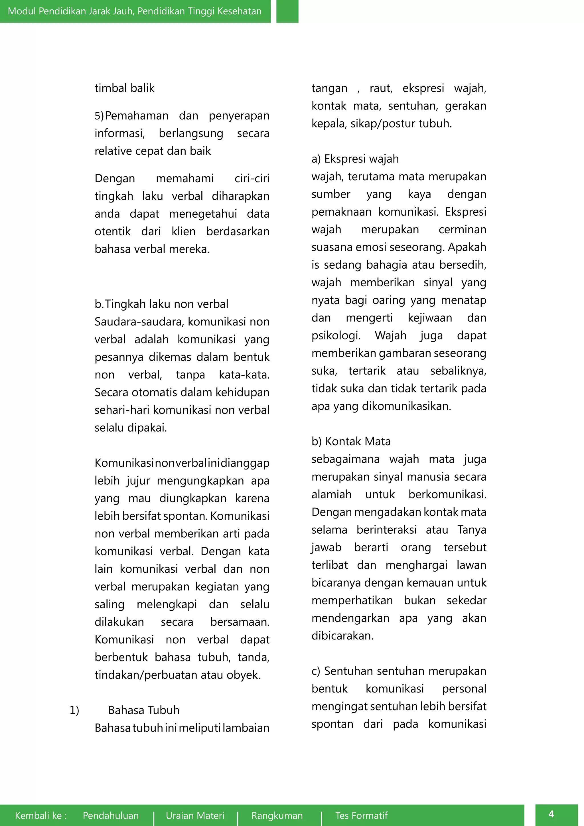 Modul Pendidikan Jarak Jauh, Pendidikan Tinggi Kesehatan 
timbal balik 
5) Pemahaman dan penyerapan 
informasi, berlangsung secara 
relative cepat dan baik 
Dengan memahami ciri-ciri 
tingkah laku verbal diharapkan 
anda dapat menegetahui data 
otentik dari klien berdasarkan 
bahasa verbal mereka. 
b. Tingkah laku non verbal 
Saudara-saudara, komunikasi non 
verbal adalah komunikasi yang 
pesannya dikemas dalam bentuk 
non verbal, tanpa kata-kata. 
Secara otomatis dalam kehidupan 
sehari-hari komunikasi non verbal 
selalu dipakai. 
Komunikasi non verbal ini dianggap 
lebih jujur mengungkapkan apa 
yang mau diungkapkan karena 
lebih bersifat spontan. Komunikasi 
non verbal memberikan arti pada 
komunikasi verbal. Dengan kata 
lain komunikasi verbal dan non 
verbal merupakan kegiatan yang 
saling melengkapi dan selalu 
dilakukan secara bersamaan. 
Komunikasi non verbal dapat 
berbentuk bahasa tubuh, tanda, 
tindakan/perbuatan atau obyek. 
1) Bahasa Tubuh 
Bahasa tubuh ini meliputi lambaian 
tangan , raut, ekspresi wajah, 
kontak mata, sentuhan, gerakan 
kepala, sikap/postur tubuh. 
a) Ekspresi wajah 
wajah, terutama mata merupakan 
sumber yang kaya dengan 
pemaknaan komunikasi. Ekspresi 
wajah merupakan cerminan 
suasana emosi seseorang. Apakah 
is sedang bahagia atau bersedih, 
wajah memberikan sinyal yang 
nyata bagi oaring yang menatap 
dan mengerti kejiwaan dan 
psikologi. Wajah juga dapat 
memberikan gambaran seseorang 
suka, tertarik atau sebaliknya, 
tidak suka dan tidak tertarik pada 
apa yang dikomunikasikan. 
b) Kontak Mata 
sebagaimana wajah mata juga 
merupakan sinyal manusia secara 
alamiah untuk berkomunikasi. 
Dengan mengadakan kontak mata 
selama berinteraksi atau Tanya 
jawab berarti orang tersebut 
terlibat dan menghargai lawan 
bicaranya dengan kemauan untuk 
memperhatikan bukan sekedar 
mendengarkan apa yang akan 
dibicarakan. 
c) Sentuhan sentuhan merupakan 
bentuk komunikasi personal 
mengingat sentuhan lebih bersifat 
spontan dari pada komunikasi 
Kembali ke : Pendahuluan Uraian Materi Rangkuman Tes Formatif 4 
 