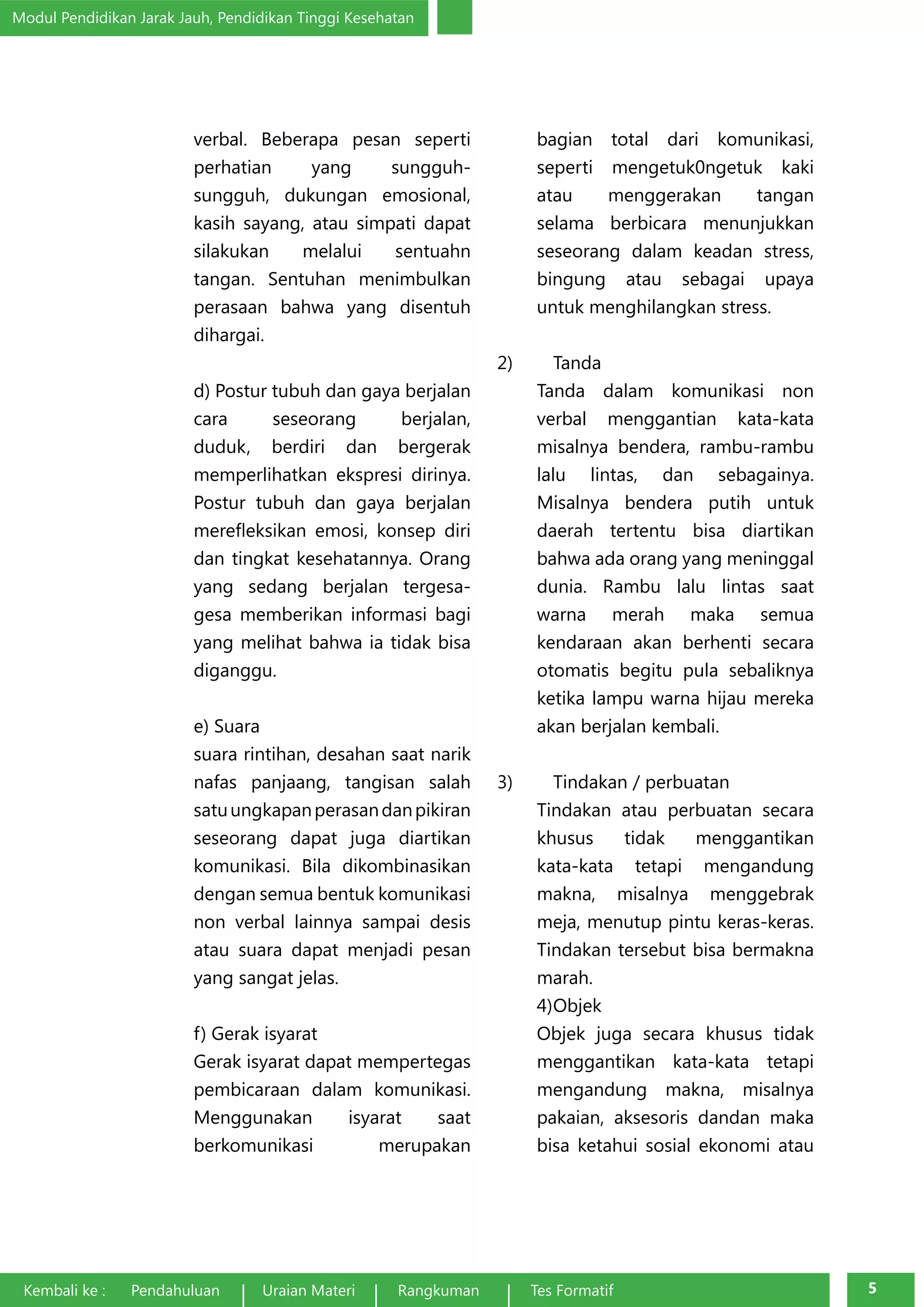 Modul Pendidikan Jarak Jauh, Pendidikan Tinggi Kesehatan 
verbal. Beberapa pesan seperti 
perhatian yang sungguh-sungguh, 
dukungan emosional, 
kasih sayang, atau simpati dapat 
silakukan melalui sentuahn 
tangan. Sentuhan menimbulkan 
perasaan bahwa yang disentuh 
dihargai. 
d) Postur tubuh dan gaya berjalan 
cara seseorang berjalan, 
duduk, berdiri dan bergerak 
memperlihatkan ekspresi dirinya. 
Postur tubuh dan gaya berjalan 
merefleksikan emosi, konsep diri 
dan tingkat kesehatannya. Orang 
yang sedang berjalan tergesa-gesa 
memberikan informasi bagi 
yang melihat bahwa ia tidak bisa 
diganggu. 
e) Suara 
suara rintihan, desahan saat narik 
nafas panjaang, tangisan salah 
satu ungkapan perasan dan pikiran 
seseorang dapat juga diartikan 
komunikasi. Bila dikombinasikan 
dengan semua bentuk komunikasi 
non verbal lainnya sampai desis 
atau suara dapat menjadi pesan 
yang sangat jelas. 
f) Gerak isyarat 
Gerak isyarat dapat mempertegas 
pembicaraan dalam komunikasi. 
Menggunakan isyarat saat 
berkomunikasi merupakan 
bagian total dari komunikasi, 
seperti mengetuk0ngetuk kaki 
atau menggerakan tangan 
selama berbicara menunjukkan 
seseorang dalam keadan stress, 
bingung atau sebagai upaya 
untuk menghilangkan stress. 
2) Tanda 
Tanda dalam komunikasi non 
verbal menggantian kata-kata 
misalnya bendera, rambu-rambu 
lalu lintas, dan sebagainya. 
Misalnya bendera putih untuk 
daerah tertentu bisa diartikan 
bahwa ada orang yang meninggal 
dunia. Rambu lalu lintas saat 
warna merah maka semua 
kendaraan akan berhenti secara 
otomatis begitu pula sebaliknya 
ketika lampu warna hijau mereka 
akan berjalan kembali. 
3) Tindakan / perbuatan 
Tindakan atau perbuatan secara 
khusus tidak menggantikan 
kata-kata tetapi mengandung 
makna, misalnya menggebrak 
meja, menutup pintu keras-keras. 
Tindakan tersebut bisa bermakna 
marah. 
4) Objek 
Objek juga secara khusus tidak 
menggantikan kata-kata tetapi 
mengandung makna, misalnya 
pakaian, aksesoris dandan maka 
bisa ketahui sosial ekonomi atau 
Kembali ke : Pendahuluan Uraian Materi Rangkuman Tes Formatif 5 
 