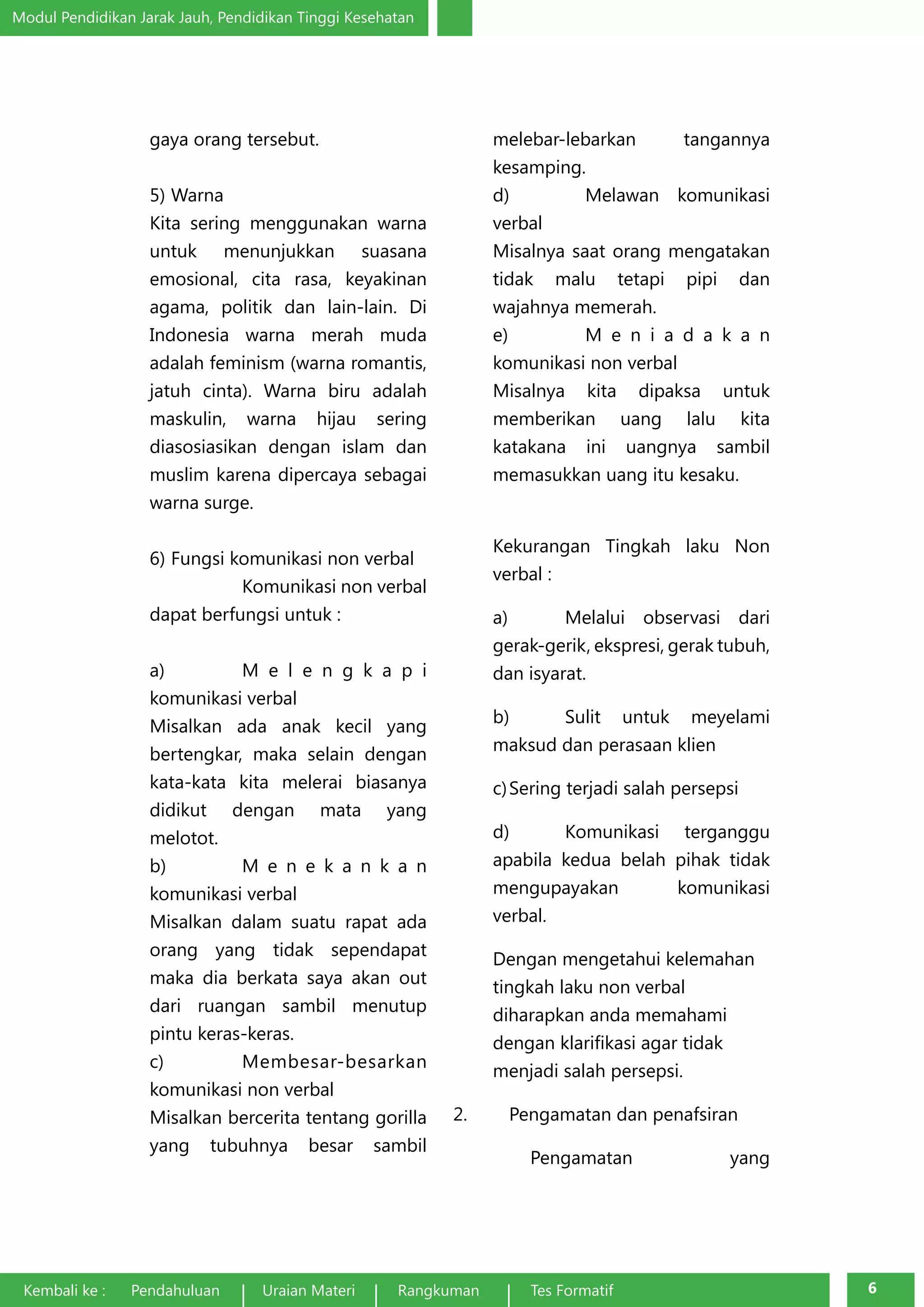 Modul Pendidikan Jarak Jauh, Pendidikan Tinggi Kesehatan 
gaya orang tersebut. 
5) Warna 
Kita sering menggunakan warna 
untuk menunjukkan suasana 
emosional, cita rasa, keyakinan 
agama, politik dan lain-lain. Di 
Indonesia warna merah muda 
adalah feminism (warna romantis, 
jatuh cinta). Warna biru adalah 
maskulin, warna hijau sering 
diasosiasikan dengan islam dan 
muslim karena dipercaya sebagai 
warna surge. 
6) Fungsi komunikasi non verbal 
Komunikasi non verbal 
dapat berfungsi untuk : 
a) M e l e n g k a p i 
komunikasi verbal 
Misalkan ada anak kecil yang 
bertengkar, maka selain dengan 
kata-kata kita melerai biasanya 
didikut dengan mata yang 
melotot. 
b) M e n e k a n k a n 
komunikasi verbal 
Misalkan dalam suatu rapat ada 
orang yang tidak sependapat 
maka dia berkata saya akan out 
dari ruangan sambil menutup 
pintu keras-keras. 
c) Membesar-besarkan 
komunikasi non verbal 
Misalkan bercerita tentang gorilla 
yang tubuhnya besar sambil 
melebar-lebarkan tangannya 
kesamping. 
d) Melawan komunikasi 
verbal 
Misalnya saat orang mengatakan 
tidak malu tetapi pipi dan 
wajahnya memerah. 
e) M e n i a d a k a n 
komunikasi non verbal 
Misalnya kita dipaksa untuk 
memberikan uang lalu kita 
katakana ini uangnya sambil 
memasukkan uang itu kesaku. 
Kekurangan Tingkah laku Non 
verbal : 
a) Melalui observasi dari 
gerak-gerik, ekspresi, gerak tubuh, 
dan isyarat. 
b) Sulit untuk meyelami 
maksud dan perasaan klien 
c) Sering terjadi salah persepsi 
d) Komunikasi terganggu 
apabila kedua belah pihak tidak 
mengupayakan komunikasi 
verbal. 
Dengan mengetahui kelemahan 
tingkah laku non verbal 
diharapkan anda memahami 
dengan klarifikasi agar tidak 
menjadi salah persepsi. 
2. Pengamatan dan penafsiran 
Pengamatan yang 
Kembali ke : Pendahuluan Uraian Materi Rangkuman Tes Formatif 6 
 