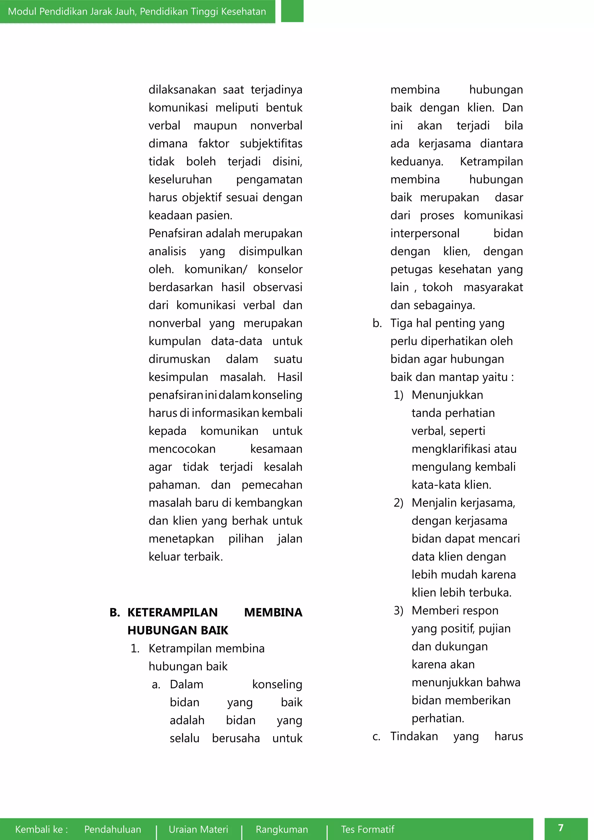 Modul Pendidikan Jarak Jauh, Pendidikan Tinggi Kesehatan 
dilaksanakan saat terjadinya 
komunikasi meliputi bentuk 
verbal maupun nonverbal 
dimana faktor subjektifitas 
tidak boleh terjadi disini, 
keseluruhan pengamatan 
harus objektif sesuai dengan 
keadaan pasien. 
Penafsiran adalah merupakan 
analisis yang disimpulkan 
oleh. komunikan/ konselor 
berdasarkan hasil observasi 
dari komunikasi verbal dan 
nonverbal yang merupakan 
kumpulan data-data untuk 
dirumuskan dalam suatu 
kesimpulan masalah. Hasil 
penafsiran ini dalam konseling 
harus di informasikan kembali 
kepada komunikan untuk 
mencocokan kesamaan 
agar tidak terjadi kesalah 
pahaman. dan pemecahan 
masalah baru di kembangkan 
dan klien yang berhak untuk 
menetapkan pilihan jalan 
keluar terbaik. 
B. KETERAMPILAN MEMBINA 
HUBUNGAN BAIK 
1. Ketrampilan membina 
hubungan baik 
a. Dalam konseling 
bidan yang baik 
adalah bidan yang 
selalu berusaha untuk 
membina hubungan 
baik dengan klien. Dan 
ini akan terjadi bila 
ada kerjasama diantara 
keduanya. Ketrampilan 
membina hubungan 
baik merupakan dasar 
dari proses komunikasi 
interpersonal bidan 
dengan klien, dengan 
petugas kesehatan yang 
lain , tokoh masyarakat 
dan sebagainya. 
b. Tiga hal penting yang 
perlu diperhatikan oleh 
bidan agar hubungan 
baik dan mantap yaitu : 
1) Menunjukkan 
tanda perhatian 
verbal, seperti 
mengklarifikasi atau 
mengulang kembali 
kata-kata klien. 
2) Menjalin kerjasama, 
dengan kerjasama 
bidan dapat mencari 
data klien dengan 
lebih mudah karena 
klien lebih terbuka. 
3) Memberi respon 
yang positif, pujian 
dan dukungan 
karena akan 
menunjukkan bahwa 
bidan memberikan 
perhatian. 
c. Tindakan yang harus 
Kembali ke : Pendahuluan Uraian Materi Rangkuman Tes Formatif 7 
 