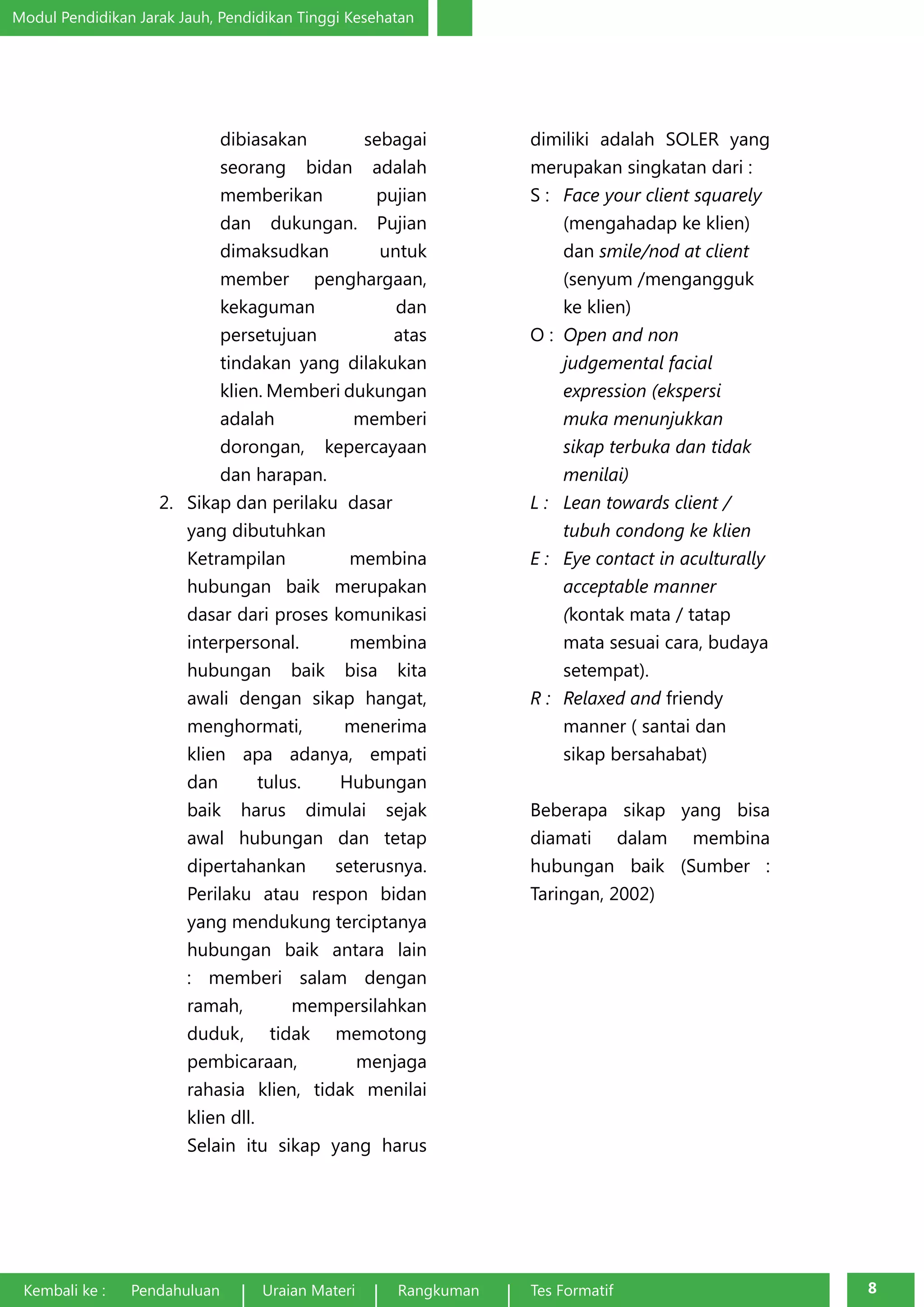 Modul Pendidikan Jarak Jauh, Pendidikan Tinggi Kesehatan 
dibiasakan sebagai 
seorang bidan adalah 
memberikan pujian 
dan dukungan. Pujian 
dimaksudkan untuk 
member penghargaan, 
kekaguman dan 
persetujuan atas 
tindakan yang dilakukan 
klien. Memberi dukungan 
adalah memberi 
dorongan, kepercayaan 
dan harapan. 
2. Sikap dan perilaku dasar 
yang dibutuhkan 
Ketrampilan membina 
hubungan baik merupakan 
dasar dari proses komunikasi 
interpersonal. membina 
hubungan baik bisa kita 
awali dengan sikap hangat, 
menghormati, menerima 
klien apa adanya, empati 
dan tulus. Hubungan 
baik harus dimulai sejak 
awal hubungan dan tetap 
dipertahankan seterusnya. 
Perilaku atau respon bidan 
yang mendukung terciptanya 
hubungan baik antara lain 
: memberi salam dengan 
ramah, mempersilahkan 
duduk, tidak memotong 
pembicaraan, menjaga 
rahasia klien, tidak menilai 
klien dll. 
Selain itu sikap yang harus 
dimiliki adalah SOLER yang 
merupakan singkatan dari : 
S : Face your client squarely 
(mengahadap ke klien) 
dan smile/nod at client 
(senyum /mengangguk 
ke klien) 
O : Open and non 
judgemental facial 
expression (ekspersi 
muka menunjukkan 
sikap terbuka dan tidak 
menilai) 
L : Lean towards client / 
tubuh condong ke klien 
E : Eye contact in aculturally 
acceptable manner 
(kontak mata / tatap 
mata sesuai cara, budaya 
setempat). 
R : Relaxed and friendy 
manner ( santai dan 
sikap bersahabat) 
Beberapa sikap yang bisa 
diamati dalam membina 
hubungan baik (Sumber : 
Taringan, 2002) 
Kembali ke : Pendahuluan Uraian Materi Rangkuman Tes Formatif 8 
 