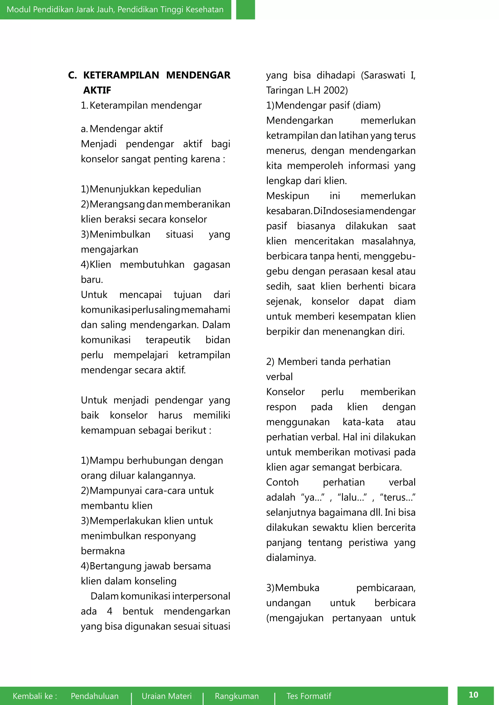 Modul Pendidikan Jarak Jauh, Pendidikan Tinggi Kesehatan 
C. KETERAMPILAN MENDENGAR 
AKTIF 
1. Keterampilan mendengar 
a. Mendengar aktif 
Menjadi pendengar aktif bagi 
konselor sangat penting karena : 
1) Menunjukkan kepedulian 
2) Merangsang dan memberanikan 
klien beraksi secara konselor 
3) Menimbulkan situasi yang 
mengajarkan 
4) Klien membutuhkan gagasan 
baru. 
Untuk mencapai tujuan dari 
komunikasi perlu saling memahami 
dan saling mendengarkan. Dalam 
komunikasi terapeutik bidan 
perlu mempelajari ketrampilan 
mendengar secara aktif. 
Untuk menjadi pendengar yang 
baik konselor harus memiliki 
kemampuan sebagai berikut : 
1) Mampu berhubungan dengan 
orang diluar kalangannya. 
2) Mampunyai cara-cara untuk 
membantu klien 
3) Memperlakukan klien untuk 
menimbulkan responyang 
bermakna 
4) Bertangung jawab bersama 
klien dalam konseling 
Dalam komunikasi interpersonal 
ada 4 bentuk mendengarkan 
yang bisa digunakan sesuai situasi 
yang bisa dihadapi (Saraswati I, 
Taringan L.H 2002) 
1) Mendengar pasif (diam) 
Mendengarkan memerlukan 
ketrampilan dan latihan yang terus 
menerus, dengan mendengarkan 
kita memperoleh informasi yang 
lengkap dari klien. 
Meskipun ini memerlukan 
kesabaran. Di Indosesia mendengar 
pasif biasanya dilakukan saat 
klien menceritakan masalahnya, 
berbicara tanpa henti, menggebu-gebu 
dengan perasaan kesal atau 
sedih, saat klien berhenti bicara 
sejenak, konselor dapat diam 
untuk memberi kesempatan klien 
berpikir dan menenangkan diri. 
2) Memberi tanda perhatian 
verbal 
Konselor perlu memberikan 
respon pada klien dengan 
menggunakan kata-kata atau 
perhatian verbal. Hal ini dilakukan 
untuk memberikan motivasi pada 
klien agar semangat berbicara. 
Contoh perhatian verbal 
adalah “ya…” , “lalu…” , “terus…” 
selanjutnya bagaimana dll. Ini bisa 
dilakukan sewaktu klien bercerita 
panjang tentang peristiwa yang 
dialaminya. 
3) Membuka pembicaraan, 
undangan untuk berbicara 
(mengajukan pertanyaan untuk 
Kembali ke : Pendahuluan Uraian Materi Rangkuman Tes Formatif 10 
 