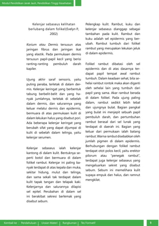 Modul Pendidikan Jarak Jauh, Pendidikan Tinggi Kesehatan 
Kelenjar sebaseus kelihatan 
berlubang dalam folikel(Evelyn P., 
2002) 
Korium atau Dermis tersusun atas 
jaringan fibrus dan jaringan ikat 
yang elastik. Pada permukaan dermis 
tersusun papil-papil kecil yang berisi 
ran­ting- 
ranting pembuluh darah 
kapiler. 
Ujung akhir saraf sensoris, yaitu 
puting peraba, terletak di dalam der­mis. 
Kelenjar keringat yang berbentuk 
tabung berbelit-belit dan yang ha­nyak 
jumlahnya, terletak di sebelah 
dalam dermis, dan salurannya yang 
ke­luar 
melalui dermis dan epidermis, 
bermuara di atas permukaan kulit di 
da­lam 
lekukan halus yang disebut pori. 
Ada beberapa kelenjar keringat yang 
berubah sifat yang dapat dijumpai di 
kulit di sebelah dalam telinga, yaitu 
kelenjar serumen. 
Kelenjar sebaseus ialah kelenjar 
kantong di dalam kulit. Bentuknya se­perti 
botol dan bermuara di dalam 
folikel rambut. Kelenjar ini paling ba­nyak 
terdapat di atas kepala dan muka, 
sekitar hidung, mulut dan telinga, 
dan sama sekali tak terdapat dalam 
kulit tapak tangan dan telapak kaki. 
Kelenjarnya dan salurannya dilapisi 
sel epitel. Perubahan di dalam sel 
ini berakibat sekresi berlemak yang 
disebut sebum. 
Pelengkap kulit. Rambut, kuku dan 
kelenjar sebaseus dianggap sebagai 
tambahan pada kulit. Rambut dan 
kuku adalah sel epidermis yang ber­ubah. 
Rambut tumbuh dari folikel 
rambut yang merupakan lekukan jeluk 
di dalam epidermis. 
Folikel rambut dibatasi oleh sel 
epidermis dan di atas dasarnya ter­dapat 
papil tempat awal rambut 
tumbuh. Dalam keadaan sehat, bila se­helai 
rambut rontok maka akan diganti 
oleh sehelai lain yang tumbuh dari 
papil yang sama. Akar rambut berada 
di dalam folikel. Pada ujung paling 
dalam, rambut sedikit lebih tebal 
dan ujungnya bulat. Bagian pangkal 
yang bulat ini menjepit sebuah papil 
pembuluh darah, dan pertumbuhan 
rambut berasal dari sel lunak yang 
terdapat di daerah ini. Bagian yang 
keluar dari permukaan ialah batang 
rambut. Warna rambut disebabkan oleh 
jumlah pigmen di dalam epidermis. 
Berhubungan dengan folikel rambut 
terdapat otot polos kecil, yaitu erektor 
pilorum atau “penegak rambut”, 
terdapat juga kelenjar sebaseus yang 
mengeluarkan sekret yang disebut 
sebum. Se­bum 
ini memelihara kulit 
supaya empuk dan halus, dan ramnut 
mengkilat. 
Kembali ke : Pendahuluan Uraian Materi Rangkuman Tes Formatif 55 
 