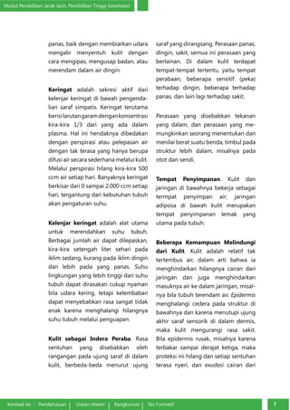 Modul Pendidikan Jarak Jauh, Pendidikan Tinggi Kesehatan 
panas, baik dengan membiarkan udara 
mengalir me­nyentuh 
kulit dengan 
cara mengipas, mengusap badan, atau 
merendam da­lam 
air dingin. 
Keringat adalah sekresi aktif dari 
kelenjar keringat di bawah pengenda­lian 
saraf simpatis. Keringat terutama 
berisi larutan garam dengan kon­sentrasi 
kira-kira 1/3 dari yang ada dalam 
plasma. Hal ini hendaknya di­bedakan 
dengan perspirasi atau pelepasan air 
dengan tak terasa yang ha­nya 
berupa 
difusi air secara sederhana melalui kulit. 
Melalui perspirasi hi­lang 
kira-kira 500 
ccm air setiap hari. Banyaknya keringat 
berkisar dari 0 sampai 2.000 ccm setiap 
hari, tergantung dari kebutuhan tubuh 
akan pengaturan suhu. 
Kelenjar keringat adalah alat utama 
untuk merendahkan suhu tubuh. 
Berbagai jumlah air dapat dilepaskan, 
kira-kira setengah liter sehari pada 
i­klim 
sedang, kurang pada iklim dingin 
dan lebih pada yang panas. Suhu 
lingkungan yang lebih tinggi dari suhu 
tubuh dapat dirasakan cukup nyaman 
bila udara kering, tetapi kelembaban 
dapat menyebabkan rasa sangat tidak 
enak karena menghalangi hilangnya 
suhu tubuh melalui penguapan. 
Kulit sebagai Indera Peraba. Rasa 
sentuhan yang disebabkan oleh 
rangangan pada ujung saraf di dalam 
kulit, berbeda-beda menurut ujung 
saraf yang dirangsang. Perasaan panas, 
dingin, sakit, semua ini perasaan yang 
berlainan. Di dalam kulit terdapat 
tempat-tempat tertentu, yaitu tempat 
perabaan; beberapa sensitif (peka) 
terhadap dingin, beberapa terhadap 
panas, dan lain lagi terhadap sakit. 
Perasaan yang disebabkan tekanan 
yang dalam, dan perasaan yang me­mungkinkan 
seorang menentukan dan 
menilai berat suatu benda, timbul pada 
struktur lebih dalam, misalnya pada 
otot dan sendi. 
Tempat Penyimpanan. Kulit dan 
jaringan di bawahnya bekerja sebagai 
termpat penyimpan air; jaringan 
adiposa di bawah kulit merupakan 
tempat pe­nyimpanan 
lemak yang 
utama pada tubuh. 
Beberapa Kemampuan Melindungi 
dari Kulit. Kulit adalah relatif tak 
ter­tembus 
air, dalam arti bahwa ia 
menghindarkan hilangnya cairan dari 
jaringan dan juga menghindarkan 
masuknya air ke dalam jaringan, misal­nya 
bila tubuh terendam air. Epidermis 
menghalangi cedera pada struktur di 
bawahnya dan karena menutupi ujung 
akhir saraf sensorik di dalam der­mis, 
maka kulit mengurangi rasa sakit. 
Bila epidermis rusak, misalnya ka­rena 
terbakar sampai derajat ketiga, maka 
proteksi ini hilang dan setiap sentuhan 
terasa nyeri, dan exudasi cairan dari 
Kembali ke : Pendahuluan Uraian Materi Rangkuman Tes Formatif 77 
 