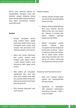 Modul Pendidikan Jarak Jauh, Pendidikan Tinggi Kesehatan 
dermis yang sekarang ter­buka 
itu, 
menyebabkan hilangnya cairan dan 
elektrolit, dengan akibatnya bahwa 
pasien berada dalam bahaya dehidrasi, 
yang dapat menimbulkan keadaan 
yang lebih parah. 
Rambut 
• Rambut merupakan keratin 
yang tumbuh keluar papilla 
pada dasar folikel rambut, yang 
merupakan tube sempit yang 
menjalar dari permukaan kulit 
melewati epidermis dan dermis. 
• Warna dari rambut ditentukan 
oleh jumlah melanin yang 
terdapat pada lapisan terluar 
; makin banyak melanin yang 
dikandung makin gelap warna 
rambut. 
• Otot arektor pili merupakan 
sekelompok tipis serat otot 
polos yang melekat pada salah 
satu ujung ke folikel rambut dan 
pada ujung yang lain ke jaringan 
penunjang dermis. 
• Otot tersebut dipersarafi oleh 
saraf simpatis. 
Kembali ke : Pendahuluan Uraian Materi Rangkuman Tes Formatif 88 Kelenjar Sebasea 
• Kelenjar sebasea terdapat pada 
semua kulit kecuali pada telapak 
tangan dan kaki. 
• Kelenjar sebasea adalah kelenjar 
kecil yang terdesak diantara 
folikel rambut dan otot arektor 
pili. Kelenjar ini terbuka oleh 
duktus kedalam sepertiga 
bagian atas dari folikel. 
• Sebum merupakan produk 
kelenjar sebasea, yang 
merupakan hasil dari degenerasi 
lemak pada sel-selnya. Sebum 
ini didorong keluar dari kelenjar 
dan ke dalam folikel rambut 
pada setiap kontraksi dari otot 
erector pili. Sebum melindungi 
dan melicinkan kulit dan rambut. 
Perubahan Kulit Pada Wanita Hamil 
• Pada kulit terdapat deposit 
pigmen dan hiperpigmentasi 
alat-alat tertentu. 
• Pigmentasi ini disebabkan 
oleh pengaruh melanophore 
stimulating hormone ( MSH ) 
yang meningkat. 
 