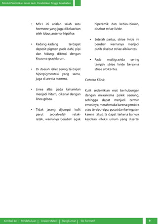 Modul Pendidikan Jarak Jauh, Pendidikan Tinggi Kesehatan 
• MSH ini adalah salah satu 
hormone yang juga dikeluarkan 
oleh lobus anterior hipofise. 
• Kadang-kadang terdapat 
deposit pigmen pada dahi, pipi 
dan hidung, dikenal dengan 
kloasma gravidarum. 
• Di daerah leher sering terdapat 
hiperpigmentasi yang sama, 
juga di areola mamma. 
• Linea alba pada kehamilan 
menjadi hitam, dikenal dengan 
linea grisea. 
• Tidak jarang dijumpai kulit 
perut seolah-olah retak-retak, 
warnanya berubah agak 
hiperemik dan kebiru-biruan, 
disebut striae livide. 
• Setelah partus, striae livide ini 
berubah warnanya menjadi 
putih disebut striae albikantes. 
• Pada multigravida sering 
tampak striae livide bersama 
striae albikantes. 
Catatan Klinik 
Kulit sedemikian erat berhubungan 
dengan mekanisma psikik seorang, 
sehingga dapat men­jadi 
cermin 
emosinya; merah muka karena gembira 
atau tersipu-sipu, pucat dan keringatan 
karena takut. Ia dapat terkena banyak 
keadaan infeksi umum yang disertai 
Kembali ke : Pendahuluan Uraian Materi Rangkuman Tes Formatif 99 
 