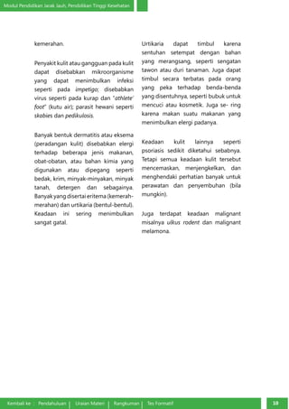 Modul Pendidikan Jarak Jauh, Pendidikan Tinggi Kesehatan 
kemerahan. 
Penyakit kulit atau gangguan pada kulit 
dapat disebabkan mikroorganisme 
yang dapat menimbulkan infeksi 
seperti pada impetigo; disebabkan 
virus seperti pada kurap dan “athle­te’ 
foot” (kutu air); parasit hewani seperti 
skabies dan pedikulosis. 
Banyak bentuk dermatitis atau eksema 
(peradangan kulit) disebabkan elergi 
terhadap be­berapa 
jenis makanan, 
obat-obatan, atau bahan kimia yang 
digunakan atau dipegang seperti 
bedak, krim, minyak-minyakan, minyak 
tanah, detergen dan sebagainya. 
Banyak yang diser­tai 
eritema (kemerah-merahan) 
dan urtikaria (bentul-bentul). 
Keadaan ini sering menimbul­kan 
sangat gatal. 
Kembali ke : Pendahuluan Uraian Materi Rangkuman Tes Formatif 1100 Urtikaria dapat timbul karena 
sentuhan setempat dengan bahan 
yang merangsang, seperti sengatan 
tawon atau duri tanaman. Juga dapat 
timbul secara terbatas pada orang 
yang peka terhadap benda-benda 
yang disentuhnya, seperti bubuk untuk 
mencuci atau kosmetik. Juga se- ring 
karena makan suatu makanan yang 
menimbulkan elergi padanya. 
Keadaan kulit lainnya seperti 
psoriasis sedikit diketahui sebabnya. 
Tetapi semua keadaan kulit tersebut 
mencemaskan, menjengkelkan, dan 
menghendaki perhatian banyak untuk 
pera­watan 
dan penyembuhan (bila 
mungkin). 
Juga terdapat keadaan malignant 
misalnya ulkus rodent dan malignant 
melamona. 
