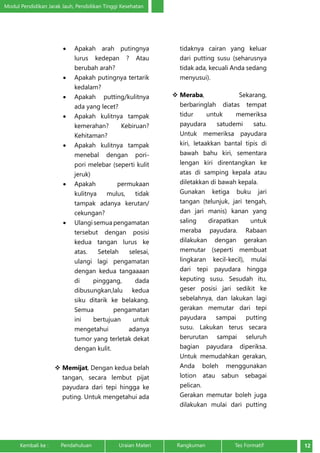 Modul Pendidikan Jarak Jauh, Pendidikan Tinggi Kesehatan 
• Apakah arah putingnya 
lurus kedepan ? Atau 
berubah arah? 
• Apakah putingnya tertarik 
kedalam? 
• Apakah putting/kulitnya 
ada yang lecet? 
• Apakah kulitnya tampak 
kemerahan? Kebiruan? 
Kehitaman? 
• Apakah kulitnya tampak 
menebal dengan pori-pori 
melebar (seperti kulit 
jeruk) 
• Apakah permukaan 
kulitnya mulus, tidak 
tampak adanya kerutan/ 
cekungan? 
• Ulangi semua pengamatan 
tersebut dengan posisi 
kedua tangan lurus ke 
atas. Setelah selesai, 
ulangi lagi pengamatan 
dengan kedua tangaaaan 
di pinggang, dada 
dibusungkan,lalu kedua 
siku ditarik ke belakang. 
Semua pengamatan 
ini bertujuan untuk 
mengetahui adanya 
tumor yang terletak dekat 
dengan kulit. 
 Memijat, Dengan kedua belah 
tangan, secara lembut pijat 
payudara dari tepi hingga ke 
puting. Untuk mengetahui ada 
tidaknya cairan yang keluar 
dari putting susu (seharusnya 
tidak ada, kecuali Anda sedang 
menyusui). 
 Meraba, Sekarang, 
berbaringlah diatas tempat 
tidur untuk memeriksa 
payudara satudemi satu. 
Untuk memeriksa payudara 
kiri, letaakkan bantal tipis di 
bawah bahu kiri, sementara 
lengan kiri direntangkan ke 
atas di samping kepala atau 
diletakkan di bawah kepala. 
Gunakan ketiga buku jari 
tangan (telunjuk, jari tengah, 
dan jari manis) kanan yang 
saling dirapatkan untuk 
meraba payudara. Rabaan 
dilakukan dengan gerakan 
memutar (seperti membuat 
lingkaran kecil-kecil), mulai 
dari tepi payudara hingga 
keputing susu. Sesudah itu, 
geser posisi jari sedikit ke 
sebelahnya, dan lakukan lagi 
gerakan memutar dari tepi 
payudara sampai putting 
susu. Lakukan terus secara 
berurutan sampai seluruh 
bagian payudara diperiksa. 
Untuk memudahkan gerakan, 
Anda boleh menggunakan 
lotion atau sabun sebagai 
pelican. 
Gerakan memutar boleh juga 
dilakukan mulai dari putting 
Kembali ke : Pendahuluan Uraian Materi Rangkuman Tes Formatif 12 
 