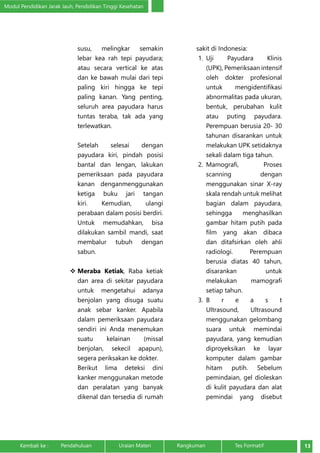 Modul Pendidikan Jarak Jauh, Pendidikan Tinggi Kesehatan 
susu, melingkar semakin 
lebar kea rah tepi payudara; 
atau secara vertical ke atas 
dan ke bawah mulai dari tepi 
paling kiri hingga ke tepi 
paling kanan. Yang penting, 
seluruh area payudara harus 
tuntas teraba, tak ada yang 
terlewatkan. 
Setelah selesai dengan 
payudara kiri, pindah posisi 
bantal dan lengan, lakukan 
pemeriksaan pada payudara 
kanan denganmenggunakan 
ketiga buku jari tangan 
kiri. Kemudian, ulangi 
perabaan dalam posisi berdiri. 
Untuk memudahkan, bisa 
dilakukan sambil mandi, saat 
membalur tubuh dengan 
sabun. 
 Meraba Ketiak, Raba ketiak 
dan area di sekitar payudara 
untuk mengetahui adanya 
benjolan yang disuga suatu 
anak sebar kanker. Apabila 
dalam pemeriksaan payudara 
sendiri ini Anda menemukan 
suatu kelainan (missal 
benjolan, sekecil apapun), 
segera periksakan ke dokter. 
Berikut lima deteksi dini 
kanker menggunakan metode 
dan peralatan yang banyak 
dikenal dan tersedia di rumah 
sakit di Indonesia: 
1. Uji Payudara Klinis 
(UPK), Pemeriksaan intensif 
oleh dokter profesional 
untuk mengidentifikasi 
abnormalitas pada ukuran, 
bentuk, perubahan kulit 
atau puting payudara. 
Perempuan berusia 20- 30 
tahunan disarankan untuk 
melakukan UPK setidaknya 
sekali dalam tiga tahun. 
2. Mamografi, Proses 
scanning dengan 
menggunakan sinar X-ray 
skala rendah untuk melihat 
bagian dalam payudara, 
sehingga menghasilkan 
gambar hitam putih pada 
film yang akan dibaca 
dan ditafsirkan oleh ahli 
radiologi. Perempuan 
berusia diatas 40 tahun, 
disarankan untuk 
melakukan mamografi 
setiap tahun. 
3. B r e a s t 
Ultrasound, Ultrasound 
menggunakan gelombang 
suara untuk memindai 
payudara, yang kemudian 
diproyeksikan ke layar 
komputer dalam gambar 
hitam putih. Sebelum 
pemindaian, gel dioleskan 
di kulit payudara dan alat 
pemindai yang disebut 
Kembali ke : Pendahuluan Uraian Materi Rangkuman Tes Formatif 13 
 