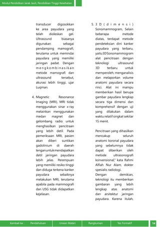 Modul Pendidikan Jarak Jauh, Pendidikan Tinggi Kesehatan 
transducer digosokkan 
ke area payudara yang 
telah dioleskan gel. 
Ultrasound biasanya 
digunakan sebagai 
pendamping mamografi, 
terutama untuk memindai 
payudara yang memiliki 
jaringan padat. Dengan 
m e n g ko m b i n a s i k a n 
metode mamografi dan 
ultrasound tersebut, 
akurasi lebih tinggi, ujar 
Luqman. 
4. Magnetic Resonance 
Imaging (MRI), MRI tidak 
menggunakan sinar x-ray 
melainkan menggunakan 
medan magnet dan 
gelombang radio untuk 
menghasilkan pencitraan 
yang lebih detil. Pada 
pemeriksaan MRI, pasien 
akan diberi suntikan 
gadolinium di daerah 
lengan untuk mendapatkan 
detil jaringan payudara 
lebih jelas. Perempuan 
yang memiliki resiko tinggi 
dan diduga terkena kanker 
payudara sebaiknya 
melakukan MRI, terutama 
apabila pada mammografi 
dan USG tidak didapatkan 
kejelasan. 
5. 3 D ( d i m e n s i ) 
Sonomammogram, Selain 
beberapa metode 
diatas, terdapat metode 
pendeteksian dini kanker 
payudara yang terbaru, 
yaitu 3D Sonomammogram 
alat pencitraan dengan 
teknologi ultrasound 
3D terbaru untuk 
memperoleh, menganalisis 
dan melaporkan volume 
anatomi payudara secara 
rinci. Alat ini mampu 
memberikan hasil berupa 
gambar payudara lengkap 
secara tiga dimensi dan 
komprehensif dengan uji 
yang dilakukan dalam 
waktu relatif singkat sekitar 
15 menit. 
Pencitraan yang dihasilkan 
mencakup seluruh 
anatomi koronal payudara 
yang sebelumnya tidak 
dapat diberikan oleh 
metode ultrasonografi 
konvensional,” kata Rahmi 
Alfiah Nur Alam, dokter 
spesialis radiologi. 
Dengan demikian, 
teknologi itu memberikan 
gambaran yang lebih 
lengkap atas anatomi 
dan arsitektur jaringan 
payudara. Karena itulah, 
Kembali ke : Pendahuluan Uraian Materi Rangkuman Tes Formatif 14 
 