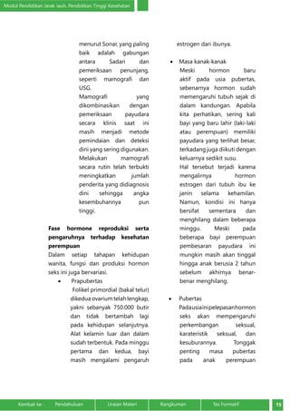Modul Pendidikan Jarak Jauh, Pendidikan Tinggi Kesehatan 
menurut Sonar, yang paling 
baik adalah gabungan 
antara Sadari dan 
pemeriksaan penunjang, 
seperti mamografi dan 
USG. 
Mamografi yang 
dikombinasikan dengan 
pemeriksaan payudara 
secara klinis saat ini 
masih menjadi metode 
pemindaian dan deteksi 
dini yang sering digunakan. 
Melakukan mamografi 
secara rutin telah terbukti 
meningkatkan jumlah 
penderita yang didiagnosis 
dini sehingga angka 
kesembuhannya pun 
tinggi. 
Fase hormone reproduksi serta 
pengaruhnya terhadap kesehatan 
perempuan 
Dalam setiap tahapan kehidupan 
wanita, fungsi dan produksi hormon 
seks ini juga bervariasi. 
• Prapubertas 
Folikel primordial (bakal telur) 
dikedua ovarium telah lengkap, 
yakni sebanyak 750.000 butir 
dan tidak bertambah lagi 
pada kehidupan selanjutnya. 
Alat kelamin luar dan dalam 
sudah terbentuk. Pada minggu 
pertama dan kedua, bayi 
masih mengalami pengaruh 
estrogen dari ibunya. 
• Masa kanak-kanak 
Meski hormon baru 
aktif pada usia pubertas, 
sebenarnya hormon sudah 
memengaruhi tubuh sejak di 
dalam kandungan. Apabila 
kita perhatikan, sering kali 
bayi yang baru lahir (laki-laki 
atau perempuan) memiliki 
payudara yang terlihat besar, 
terkadang juga diikuti dengan 
keluarnya sedikit susu. 
Hal tersebut terjadi karena 
mengalirnya hormon 
estrogen dari tubuh ibu ke 
janin selama kehamilan. 
Namun, kondisi ini hanya 
bersifat sementara dan 
menghilang dalam beberapa 
minggu. Meski pada 
beberapa bayi perempuan 
pembesaran payudara ini 
mungkin masih akan tinggal 
hingga anak berusia 2 tahun 
sebelum akhirnya benar-benar 
menghilang. 
• Pubertas 
Pada usia ini pelepasan hormon 
seks akan mempengaruhi 
perkembangan seksual, 
karateristik seksual, dan 
kesuburannya. Tonggak 
penting masa pubertas 
pada anak perempuan 
Kembali ke : Pendahuluan Uraian Materi Rangkuman Tes Formatif 15 
 