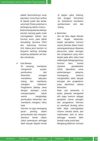 Modul Pendidikan Jarak Jauh, Pendidikan Tinggi Kesehatan 
adalah bertumbuhnya tunas 
payudara, munculnya rambut 
di daerah pubik dan ketiak, 
serta haid. Proses pubertas ini 
berlangsung sekitar 4 tahun. 
Selama masa pubertas, kelenjar 
pituitari seorang gadis mulai 
meningkatkan sekresi dua 
hormon kunci, yaitu folicle 
stimulating hormone (FSH) 
dan luteinizing hormone 
(LH). Kedua jenis hormon ini 
berperan penting terhadap 
terjadinya pelepasan sel telur 
dan menstruasi. 
• Usia dewasa 
Di samping membantu 
mengontrol ovulasi, 
pembuahan, dan 
kehamilan, estrogen 
memelihara kekuatan 
tulang dan membantu 
mengatur kolesterol. 
Progesteron bekerja sama 
dengan estrogen untuk 
mempersiapkan tubuh 
wanita menghadapi 
pembuahan, kehamilan, dan 
membantu mengatur siklus 
haid. 
Hormon ini juga memegang 
peran penting dalam 
pertumbuhan dan mengatur 
distribusi lemak dalam 
tubuh perempuan sehingga 
lebih banyak deposit lemak 
di bagian paha, bokong, 
dan pinggul. Sementara 
itu, testosteron membantu 
pembentukan otot dan 
tulang. 
• Kehamilan 
Jika sel telur dapat dibuahi 
dan terjadi kehamilan, 
terjadi perubahan hormon 
secara dramatis dalam tubuh 
seorang perempuan. Biasanya 
penurunan kadar estrogen 
dan progesteron yang lazim 
terjadi pada akhir siklus haid 
tidak terjadi. Sebagai gantinya, 
hormon baru, human 
chorionic gonadotrohin 
(HCG), diproduksi untuk 
perkembangan plasenta, 
merangsang ovarium 
menghasilkan lebih banyak 
estrogen dan progesteron 
yang diperlukan selama 
kehamilan. 
Pada usia kehamilan 4 
bulan, plasenta mengambil 
alih tugas ovarium sebagai 
penghasil utama estrogen 
dan progesteron. Hormon 
ini membuat dinding rahim 
lebih tebal, meningkatkan 
volume sirkulasi darah, dan 
melemaskan otot di rahim 
sehingga tersedia lebih 
banyak ruang untuk bayi. 
Menjelang kelahiran, hormon 
Kembali ke : Pendahuluan Uraian Materi Rangkuman Tes Formatif 16 
 