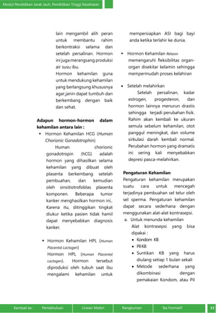 Modul Pendidikan Jarak Jauh, Pendidikan Tinggi Kesehatan 
lain mengambil alih peran 
untuk membantu rahim 
berkontraksi selama dan 
setelah persalinan. Hormon 
ini juga merangsang produksi 
air susu ibu. 
Hormon kehamilan guna 
untuk mendukung kehamilan 
yang berlangsung khususnya 
agar janin dapat tumbuh dan 
berkembang dengan baik 
dan sehat. 
Adapun hormon-hormon dalam 
kehamilan antara lain : 
 Hormon Kehamilan HCG (Human 
Chorionic Gonadotrophin) 
Human chorionic 
gonadotropin (hCG) adalah 
hormon yang dihasilkan selama 
kehamilan yang dibuat oleh 
plasenta berkembang setelah 
pembuahan, dan kemudian 
oleh sinsitiotrofoblas plasenta 
komponen. Beberapa tumor 
kanker menghasilkan hormon ini,. 
Karena itu, ditinggikan tingkat 
diukur ketika pasien tidak hamil 
dapat menyebabkan diagnosis 
kanker. 
 Hormon Kehamilan HPL (Human 
Placental Lactogen) 
Hormon HPL (Human Placental 
Lactogen). Hormon tersebut 
diproduksi oleh tubuh saat ibu 
mengalami kehamilan untuk 
mempersiapkan ASI bagi bayi 
anda ketika terlahir ke dunia. 
 Hormon Kehamilan Relaxin 
memengaruhi fleksibilitas organ-organ 
disekitar kelamin sehingga 
mempermudah proses kelahiran 
• Setelah melahirkan 
Setelah persalinan, kadar 
estrogen, progesteron, dan 
hormon lainnya menurun drastis 
sehingga terjadi perubahan fisik. 
Rahim akan kembali ke ukuran 
semula sebelum kehamilan, otot 
panggul meningkat, dan volume 
sirkulasi darah kembali normal. 
Perubahan hormon yang dramatis 
ini sering kali menyebabkan 
depresi pasca-melahirkan. 
Pengaturan Kehamilan 
Pengaturan kehamilan merupakan 
suatu cara untuk mencegah 
terjadinya pembuahan sel telur oleh 
sel sperma. Pengaturan kehamilan 
dapat secara sederhana dengan 
menggunakan alat-alat kontrasepsi. 
a. Untuk menunda kehamilan 
Alat kontrasepsi yang bisa 
dipakai : 
• Kondom KB 
• Pil KB 
• Suntikan KB yang harus 
diulang setiap 1 bulan sekali 
• Metode sederhana yang 
dikombinasi dengan 
pemakaian Kondom, atau Pil 
Kembali ke : Pendahuluan Uraian Materi Rangkuman Tes Formatif 17 
 