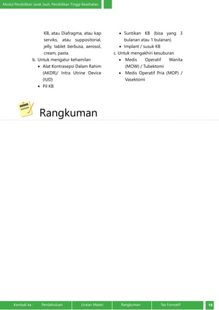 Modul Pendidikan Jarak Jauh, Pendidikan Tinggi Kesehatan 
KB, atau Diafragma, atau kap 
serviks, atau suppositorial, 
jelly, tablet berbusa, aerosol, 
cream, pasta. 
b. Untuk mengatur kehamilan 
• Alat Kontrasepsi Dalam Rahim 
(AKDR)/ Intra Utrine Device 
(IUD) 
• Pil KB 
• Suntikan KB (bisa yang 3 
bulanan atau 1 bulanan) 
• Implant / susuk KB 
c. Untuk mengakhiri kesuburan 
• Medis Operatif Wanita 
(MOW) / Tubektomi 
• Medis Operatif Pria (MOP) / 
Vasektomi 
Rangkuman 
Kembali ke : Pendahuluan Uraian Materi Rangkuman Tes Formatif 18 
