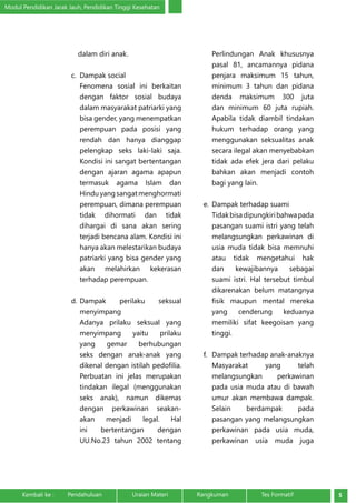 Modul Pendidikan Jarak Jauh, Pendidikan Tinggi Kesehatan 
dalam diri anak. 
c. Dampak social 
Fenomena sosial ini berkaitan 
dengan faktor sosial budaya 
dalam masyarakat patriarki yang 
bisa gender, yang menempatkan 
perempuan pada posisi yang 
rendah dan hanya dianggap 
pelengkap seks laki-laki saja. 
Kondisi ini sangat bertentangan 
dengan ajaran agama apapun 
termasuk agama Islam dan 
Hindu yang sangat menghormati 
perempuan, dimana perempuan 
tidak dihormati dan tidak 
dihargai di sana akan sering 
terjadi bencana alam. Kondisi ini 
hanya akan melestarikan budaya 
patriarki yang bisa gender yang 
akan melahirkan kekerasan 
terhadap perempuan. 
d. Dampak perilaku seksual 
menyimpang 
Adanya prilaku seksual yang 
menyimpang yaitu prilaku 
yang gemar berhubungan 
seks dengan anak-anak yang 
dikenal dengan istilah pedofilia. 
Perbuatan ini jelas merupakan 
tindakan ilegal (menggunakan 
seks anak), namun dikemas 
dengan perkawinan seakan-akan 
menjadi legal. Hal 
ini bertentangan dengan 
UU.No.23 tahun 2002 tentang 
Perlindungan Anak khususnya 
pasal 81, ancamannya pidana 
penjara maksimum 15 tahun, 
minimum 3 tahun dan pidana 
denda maksimum 300 juta 
dan minimum 60 juta rupiah. 
Apabila tidak diambil tindakan 
hukum terhadap orang yang 
menggunakan seksualitas anak 
secara ilegal akan menyebabkan 
tidak ada efek jera dari pelaku 
bahkan akan menjadi contoh 
bagi yang lain. 
e. Dampak terhadap suami 
Tidak bisa dipungkiri bahwa pada 
pasangan suami istri yang telah 
melangsungkan perkawinan di 
usia muda tidak bisa memnuhi 
atau tidak mengetahui hak 
dan kewajibannya sebagai 
suami istri. Hal tersebut timbul 
dikarenakan belum matangnya 
fisik maupun mental mereka 
yang cenderung keduanya 
memiliki sifat keegoisan yang 
tinggi. 
f. Dampak terhadap anak-anaknya 
Masyarakat yang telah 
melangsungkan perkawinan 
pada usia muda atau di bawah 
umur akan membawa dampak. 
Selain berdampak pada 
pasangan yang melangsungkan 
perkawinan pada usia muda, 
perkawinan usia muda juga 
Kembali ke : Pendahuluan Uraian Materi Rangkuman Tes Formatif 5 
 