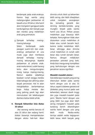 Modul Pendidikan Jarak Jauh, Pendidikan Tinggi Kesehatan 
berdampak pada anak-anaknya. 
Karena bagi wanita yang 
melangsungkan perkawinan di 
bawah umur 20 tahun, bila hamil 
akan mengalami gangguan pada 
kandungannya dan banyak juga 
dari mereka yang melahirkan 
anak yang premature. 
g. Dampak terhadap masing-masing 
keluarga 
Selain berdampak pada 
pasagan suami-istri dan anak-anaknya 
perkawinan di usia 
muda juga akan membawa 
dampak terhadap masing-masing 
keluarganya. Apabila 
perkawinan di antarta anak-anak 
merka lancer, sudah barang 
tentu akan menguntungkan 
orang tuanya masing-masing. 
Namun apabila sebaliknya 
keadaan rumah tangga mereka 
tidak bahagia dan akhirnya akan 
terjadi perceraian. Hal ini akan 
mengkibatkan bertambahnya 
biaya hidup mereka dan 
yang palinng parah lagi akan 
memutuskan tali kekeluargaan 
diantara kedua belah pihak. 
4. Dampak Kehamilan Usia diatas 
35 tahun 
Jika seorang wanita berusia di 
atas 35 tahun dan sedang hamil, 
dokter biasanya memperlakukan 
dengan ekstra hati-hati. Akan 
diminta untuk check up kehamilan 
lebih sering, dan lebih diwajibkan 
untuk menjalani serangkaian 
tes, konseling genetik dan 
skrining kendala-kendala yang 
mungkin terjadi pada wanita 
hamil usia 30-an. Pilihan proses 
melahirkan juga biasanya lebih 
terbatas. Kemungkinan tidak akan 
disarankan untuk melahirkan di 
bidan atau rumah bersalin kecil, 
karena resiko melahirkan lebih 
besar sehingga akan diminta 
untuk melahirkan di rumah sakit 
besar atau rumah bersalin besar. 
Namun, dengan melakukan 
perawatan prenatal yang baik, 
Anda bisa mengurangi komplikasi 
yang berhubungan dengan usia 
persalinan secara signifikan 
Masalah-masalah utama : 
Ada beberapa masalah yang sering 
ditemukan dokter pada wanita 
hamil dengan usia di atas 35 
tahun, seperti diabetes gestational 
(diabetes yang muncul pada saat 
kehamilan), tekanan darah tinggi 
dan juga masalah-masalah pada 
janin. Wanita hamil dengan usia 
yang lebih tua juga akan lebih 
sering mengalami masalah pada 
kandung kemih dibandingkan 
wanita hamil dengan usia yang 
lebih muda. Resiko-resiko 
lainnya adalah resiko keguguran 
lebih besar, lebih banyak yang 
Kembali ke : Pendahuluan Uraian Materi Rangkuman Tes Formatif 6 
 