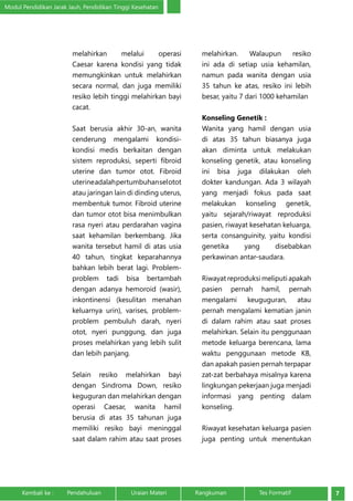 Modul Pendidikan Jarak Jauh, Pendidikan Tinggi Kesehatan 
melahirkan melalui operasi 
Caesar karena kondisi yang tidak 
memungkinkan untuk melahirkan 
secara normal, dan juga memiliki 
resiko lebih tinggi melahirkan bayi 
cacat. 
Saat berusia akhir 30-an, wanita 
cenderung mengalami kondisi-kondisi 
medis berkaitan dengan 
sistem reproduksi, seperti fibroid 
uterine dan tumor otot. Fibroid 
uterine adalah pertumbuhan sel otot 
atau jaringan lain di dinding uterus, 
membentuk tumor. Fibroid uterine 
dan tumor otot bisa menimbulkan 
rasa nyeri atau perdarahan vagina 
saat kehamilan berkembang. Jika 
wanita tersebut hamil di atas usia 
40 tahun, tingkat keparahannya 
bahkan lebih berat lagi. Problem-problem 
tadi bisa bertambah 
dengan adanya hemoroid (wasir), 
inkontinensi (kesulitan menahan 
keluarnya urin), varises, problem-problem 
pembuluh darah, nyeri 
otot, nyeri punggung, dan juga 
proses melahirkan yang lebih sulit 
dan lebih panjang. 
Selain resiko melahirkan bayi 
dengan Sindroma Down, resiko 
keguguran dan melahirkan dengan 
operasi Caesar, wanita hamil 
berusia di atas 35 tahunan juga 
memiliki resiko bayi meninggal 
saat dalam rahim atau saat proses 
melahirkan. Walaupun resiko 
ini ada di setiap usia kehamilan, 
namun pada wanita dengan usia 
35 tahun ke atas, resiko ini lebih 
besar, yaitu 7 dari 1000 kehamilan 
Konseling Genetik : 
Wanita yang hamil dengan usia 
di atas 35 tahun biasanya juga 
akan diminta untuk melakukan 
konseling genetik, atau konseling 
ini bisa juga dilakukan oleh 
dokter kandungan. Ada 3 wilayah 
yang menjadi fokus pada saat 
melakukan konseling genetik, 
yaitu sejarah/riwayat reproduksi 
pasien, riwayat kesehatan keluarga, 
serta consanguinity, yaitu kondisi 
genetika yang disebabkan 
perkawinan antar-saudara. 
Riwayat reproduksi meliputi apakah 
pasien pernah hamil, pernah 
mengalami keuguguran, atau 
pernah mengalami kematian janin 
di dalam rahim atau saat proses 
melahirkan. Selain itu penggunaan 
metode keluarga berencana, lama 
waktu penggunaan metode KB, 
dan apakah pasien pernah terpapar 
zat-zat berbahaya misalnya karena 
lingkungan pekerjaan juga menjadi 
informasi yang penting dalam 
konseling. 
Riwayat kesehatan keluarga pasien 
juga penting untuk menentukan 
Kembali ke : Pendahuluan Uraian Materi Rangkuman Tes Formatif 7 
 