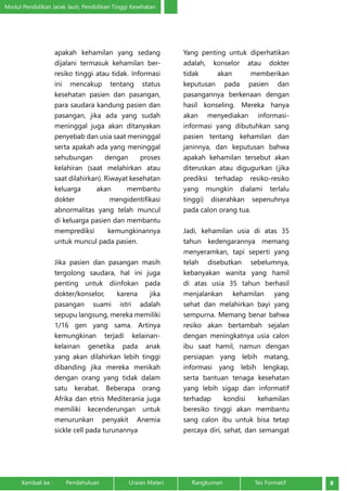 Modul Pendidikan Jarak Jauh, Pendidikan Tinggi Kesehatan 
apakah kehamilan yang sedang 
dijalani termasuk kehamilan ber-resiko 
tinggi atau tidak. Informasi 
ini mencakup tentang status 
kesehatan pasien dan pasangan, 
para saudara kandung pasien dan 
pasangan, jika ada yang sudah 
meninggal juga akan ditanyakan 
penyebab dan usia saat meninggal 
serta apakah ada yang meninggal 
sehubungan dengan proses 
kelahiran (saat melahirkan atau 
saat dilahirkan). Riwayat kesehatan 
keluarga akan membantu 
dokter mengidentifikasi 
abnormalitas yang telah muncul 
di keluarga pasien dan membantu 
memprediksi kemungkinannya 
untuk muncul pada pasien. 
Jika pasien dan pasangan masih 
tergolong saudara, hal ini juga 
penting untuk diinfokan pada 
dokter/konselor, karena jika 
pasangan suami istri adalah 
sepupu langsung, mereka memiliki 
1/16 gen yang sama. Artinya 
kemungkinan terjadi kelainan-kelainan 
genetika pada anak 
yang akan dilahirkan lebih tinggi 
dibanding jika mereka menikah 
dengan orang yang tidak dalam 
satu kerabat. Beberapa orang 
Afrika dan etnis Mediterania juga 
memiliki kecenderungan untuk 
menurunkan penyakit Anemia 
sickle cell pada turunannya 
Yang penting untuk diperhatikan 
adalah, konselor atau dokter 
tidak akan memberikan 
keputusan pada pasien dan 
pasangannya berkenaan dengan 
hasil konseling. Mereka hanya 
akan menyediakan informasi-informasi 
yang dibutuhkan sang 
pasien tentang kehamilan dan 
janinnya, dan keputusan bahwa 
apakah kehamilan tersebut akan 
diteruskan atau digugurkan (jika 
prediksi terhadap resiko-resiko 
yang mungkin dialami terlalu 
tinggi) diserahkan sepenuhnya 
pada calon orang tua. 
Jadi, kehamilan usia di atas 35 
tahun kedengarannya memang 
menyeramkan, tapi seperti yang 
telah disebutkan sebelumnya, 
kebanyakan wanita yang hamil 
di atas usia 35 tahun berhasil 
menjalankan kehamilan yang 
sehat dan melahirkan bayi yang 
sempurna. Memang benar bahwa 
resiko akan bertambah sejalan 
dengan meningkatnya usia calon 
ibu saat hamil, namun dengan 
persiapan yang lebih matang, 
informasi yang lebih lengkap, 
serta bantuan tenaga kesehatan 
yang lebih sigap dan informatif 
terhadap kondisi kehamilan 
beresiko tinggi akan membantu 
sang calon ibu untuk bisa tetap 
percaya diri, sehat, dan semangat 
Kembali ke : Pendahuluan Uraian Materi Rangkuman Tes Formatif 8 
 
