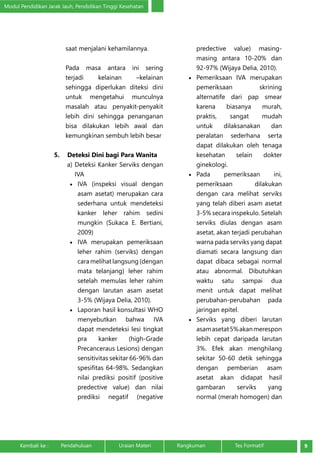 Modul Pendidikan Jarak Jauh, Pendidikan Tinggi Kesehatan 
saat menjalani kehamilannya. 
Pada masa antara ini sering 
terjadi kelainan –kelainan 
sehingga diperlukan diteksi dini 
untuk mengetahui munculnya 
masalah atau penyakit-penyakit 
lebih dini sehingga penanganan 
bisa dilakukan lebih awal dan 
kemungkinan sembuh lebih besar 
5. Deteksi Dini bagi Para Wanita 
a) Deteksi Kanker Serviks dengan 
IVA 
• IVA (inspeksi visual dengan 
asam asetat) merupakan cara 
sederhana untuk mendeteksi 
kanker leher rahim sedini 
mungkin (Sukaca E. Bertiani, 
2009) 
• IVA merupakan pemeriksaan 
leher rahim (serviks) dengan 
cara melihat langsung (dengan 
mata telanjang) leher rahim 
setelah memulas leher rahim 
dengan larutan asam asetat 
3-5% (Wijaya Delia, 2010). 
• Laporan hasil konsultasi WHO 
menyebutkan bahwa IVA 
dapat mendeteksi lesi tingkat 
pra kanker (high-Grade 
Precanceraus Lesions) dengan 
sensitivitas sekitar 66-96% dan 
spesifitas 64-98%. Sedangkan 
nilai prediksi positif (positive 
predective value) dan nilai 
prediksi negatif (negative 
predective value) masing-masing 
antara 10-20% dan 
92-97% (Wijaya Delia, 2010). 
• Pemeriksaan IVA merupakan 
pemeriksaan skrining 
alternatife dari pap smear 
karena biasanya murah, 
praktis, sangat mudah 
untuk dilaksanakan dan 
peralatan sederhana serta 
dapat dilakukan oleh tenaga 
kesehatan selain dokter 
ginekologi. 
• Pada pemeriksaan ini, 
pemeriksaan dilakukan 
dengan cara melihat serviks 
yang telah diberi asam asetat 
3-5% secara inspekulo. Setelah 
serviks diulas dengan asam 
asetat, akan terjadi perubahan 
warna pada serviks yang dapat 
diamati secara langsung dan 
dapat dibaca sebagai normal 
atau abnormal. Dibutuhkan 
waktu satu sampai dua 
menit untuk dapat melihat 
perubahan-perubahan pada 
jaringan epitel. 
• Serviks yang diberi larutan 
asam asetat 5% akan merespon 
lebih cepat daripada larutan 
3%. Efek akan menghilang 
sekitar 50-60 detik sehingga 
dengan pemberian asam 
asetat akan didapat hasil 
gambaran serviks yang 
normal (merah homogen) dan 
Kembali ke : Pendahuluan Uraian Materi Rangkuman Tes Formatif 9 
 