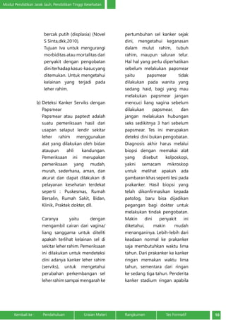 Modul Pendidikan Jarak Jauh, Pendidikan Tinggi Kesehatan 
bercak putih (displasia) (Novel 
S Sinta,dkk,2010). 
Tujuan Iva untuk mengurangi 
morbiditas atau mortalitas dari 
penyakit dengan pengobatan 
dini terhadap kasus-kasus yang 
ditemukan. Untuk mengetahui 
kelainan yang terjadi pada 
leher rahim. 
b) Deteksi Kanker Serviks dengan 
Papsmear 
Papsmear atau paptest adalah 
suatu pemeriksaan hasil dari 
usapan selaput lendir sekitar 
leher rahim menggunakan 
alat yang dilakukan oleh bidan 
ataupun ahli kandungan. 
Pemeriksaan ini merupakan 
pemeriksaan yang mudah, 
murah, sederhana, aman, dan 
akurat dan dapat dilakukan di 
pelayanan kesehatan terdekat 
seperti : Puskesmas, Rumah 
Bersalin, Rumah Sakit, Bidan, 
Klinik, Praktek dokter, dll. 
Caranya yaitu dengan 
mengambil cairan dari vagina/ 
liang sanggama untuk diteliti 
apakah terlihat kelainan sel di 
sekitar leher rahim. Pemeriksaan 
ini dilakukan untuk mendeteksi 
dini adanya kanker leher rahim 
(serviks), untuk mengetahui 
perubahan perkembangan sel 
leher rahim sampai mengarah ke 
pertumbuhan sel kanker sejak 
dini, mengetahui keganasan 
dalam mulut rahim, tubuh 
rahim, maupun saluran telur. 
Hal hal yang perlu diperhatikan 
sebelum melakukan papsmear 
yaitu papsmear tidak 
dilakukan pada wanita yang 
sedang haid, bagi yang mau 
melakukan papsmear jangan 
mencuci liang vagina sebelum 
dilakukan papsmear, dan 
jangan melakukan hubungan 
seks sedikitnya 3 hari sebelum 
papsmear. Tes ini merupakan 
deteksi dini bukan pengobatan. 
Diagnosis akhir harus melalui 
biopsi dengan memakai alat 
yang disebut kolposkopi, 
yakni semacam mikroskop 
untuk melihat apakah ada 
gambaran khas seperti lesi pada 
prakanker. Hasil biopsi yang 
telah dikonfirmasikan kepada 
patolog, baru bisa dijadikan 
pegangan bagi dokter untuk 
melakukan tindak pengobatan. 
Makin dini penyakit ini 
diketahui, makin mudah 
menanganinya. Lebih-lebih dari 
keadaan normal ke prakanker 
saja membutuhkan waktu lima 
tahun. Dari prakanker ke kanker 
ringan memakan waktu lima 
tahun, sementara dari ringan 
ke sedang tiga tahun. Penderita 
kanker stadium ringan apabila 
Kembali ke : Pendahuluan Uraian Materi Rangkuman Tes Formatif 10 
 