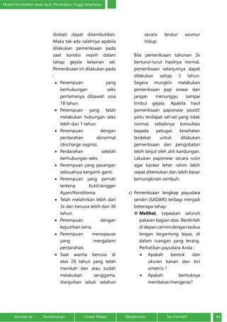 Modul Pendidikan Jarak Jauh, Pendidikan Tinggi Kesehatan 
diobati dapat disembuhkan. 
Maka tak ada salahnya apabila 
dilakukan pemeriksaan pada 
saat kondisi masih dalam 
tahap gejala kelainan sel. 
Pemeriksaan ini dilakukan pada 
: 
• Perempuan yang 
berhubungan seks 
pertamanya dibawah usia 
18 tahun. 
• Perempuan yang telah 
melakukan hubungan seks 
lebih dari 1 tahun. 
• Perempuan dengan 
perdarahan abnormal 
(discharge vagina). 
• Perdarahan setelah 
berhubungan seks. 
• Perempuan yang pasangan 
seksualnya berganti-ganti. 
• Perempuan yang pernah 
terkena Kutil/Jengger 
Ayam/Kondiloma. 
• Telah melahirkan lebih dari 
3x dan berusia lebih dari 30 
tahun. 
• Perempuan dengan 
keputihan lama. 
• Perempuan menopause 
yang mengalami 
perdarahan. 
• Saat wanita berusia di 
atas 20 tahun yang telah 
menikah dan atau sudah 
melakukan senggama, 
dianjurkan sekali setahun 
secara teratur seumur 
hidup. 
Bila pemeriksaan tahunan 3x 
berturut-turut hasilnya normal, 
pemeriksaan selanjutnya dapat 
dilakukan setiap 3 tahun. 
Segera mungkin melakukan 
pemeriksaan pap smear dan 
jangan menunggu sampai 
timbul gejala. Apabila hasil 
pemeriksaan papsmear positif, 
yaitu terdapat sel-sel yang tidak 
normal, sebaiknya konsultasi 
kepada petugas kesehatan 
terdekat untuk dilakukan 
pemeriksaan dan pengobatan 
lebih lanjut oleh ahli kandungan. 
Lakukan papsmear secara rutin 
agar kanker leher rahim lebih 
cepat ditemukan dan lebih besar 
kemungkinan sembuh. 
c) Pemeriksaan lengkap payudara 
sendiri (SADARI) terbagi menjadi 
beberapa tahap 
 Melihat, Lepaskan seluruh 
pakaian bagian atas. Berdirilah 
di depan cermin dengan kedua 
lengan tergantung lepas, di 
dalam ruangan yang terang. 
Perhatikan payudara Anda : 
• Apakah bentuk dan 
ukuran kanan dan kiri 
simetris ? 
• Apakah bentuknya 
membesar/mengeras? 
Kembali ke : Pendahuluan Uraian Materi Rangkuman Tes Formatif 11 
 