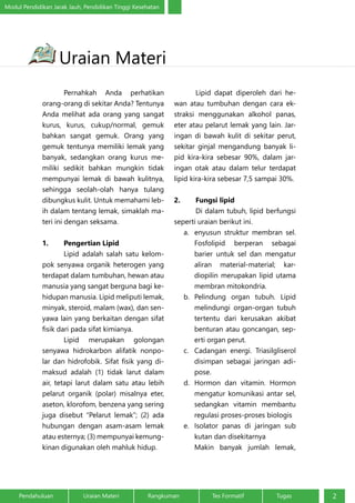 Modul Pendidikan Jarak Jauh, Pendidikan Tinggi Kesehatan 
Uraian Materi 
Pernahkah Anda perhatikan 
orang-orang di sekitar Anda? Tentunya 
Anda melihat ada orang yang sangat 
kurus, kurus, cukup/normal, gemuk 
bahkan sangat gemuk. Orang yang 
gemuk tentunya memiliki lemak yang 
banyak, sedangkan orang kurus me-miliki 
sedikit bahkan mungkin tidak 
mempunyai lemak di bawah kulitnya, 
sehingga seolah-olah hanya tulang 
dibungkus kulit. Untuk memahami leb-ih 
dalam tentang lemak, simaklah ma-teri 
ini dengan seksama. 
1. Pengertian Lipid 
Lipid adalah salah satu kelom-pok 
senyawa organik heterogen yang 
terdapat dalam tumbuhan, hewan atau 
manusia yang sangat berguna bagi ke-hidupan 
manusia. Lipid meliputi lemak, 
minyak, steroid, malam (wax), dan sen-yawa 
lain yang berkaitan dengan sifat 
fisik dari pada sifat kimianya. 
Lipid merupakan golongan 
senyawa hidrokarbon alifatik nonpo-lar 
dan hidrofobik. Sifat fisik yang di-maksud 
adalah (1) tidak larut dalam 
air, tetapi larut dalam satu atau lebih 
pelarut organik (polar) misalnya eter, 
aseton, klorofom, benzena yang sering 
juga disebut “Pelarut lemak”; (2) ada 
hubungan dengan asam-asam lemak 
atau esternya; (3) mempunyai kemung-kinan 
digunakan oleh mahluk hidup. 
Lipid dapat diperoleh dari he-wan 
atau tumbuhan dengan cara ek-straksi 
menggunakan alkohol panas, 
eter atau pelarut lemak yang lain. Jar-ingan 
di bawah kulit di sekitar perut, 
sekitar ginjal mengandung banyak li-pid 
kira-kira sebesar 90%, dalam jar-ingan 
otak atau dalam telur terdapat 
lipid kira-kira sebesar 7,5 sampai 30%. 
2. Fungsi lipid 
Di dalam tubuh, lipid berfungsi 
seperti uraian berikut ini. 
a. enyusun struktur membran sel. 
Fosfolipid berperan sebagai 
barier untuk sel dan mengatur 
aliran material-material; kar-diopilin 
merupakan lipid utama 
membran mitokondria. 
b. Pelindung organ tubuh. Lipid 
melindungi organ-organ tubuh 
tertentu dari kerusakan akibat 
benturan atau goncangan, sep-erti 
organ perut. 
c. Cadangan energi. Triasilgliserol 
disimpan sebagai jaringan adi-pose. 
d. Hormon dan vitamin. Hormon 
mengatur komunikasi antar sel, 
sedangkan vitamin membantu 
regulasi proses-proses biologis 
e. Isolator panas di jaringan sub 
kutan dan disekitarnya 
Makin banyak jumlah lemak, 
Pendahuluan Uraian Materi Rangkuman Tes Formatif Tugas 2 
 