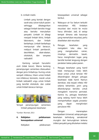 Modul Pendidikan Jarak Jauh, Pendidikan Tinggi Kesehatan 
13 
b. Limbah medis 
Limbah yang kontak dengan 
sarah atau cairan tubuh pasien 
sehingga dikategorikan 
sebagai limbah berisiko tinggi 
atau berisiko menularkan 
penyakit. Limbah ini dibagi 
menjadi limbah klinis, limbah 
laboratoris, dan limbah 
berbahaya. Limbah berbahaya 
mempunyai sifat beracun, 
meliputi limbah pembersih, 
desinfektan, obat-obatan, 
sitotoksik, dan senyawa 
radioaktif. 
Kantong sampah haruslahn 
utuh (tidak bocor). Warna kantong 
penampungan sementara disesuaikan 
dengan jenis limbahnya. Kuning untuk 
sampah infeksius, hitam untuk limbah 
non-infeksius/ domestic, merah untuk 
limbah radioaktif, ungu untuk limbah 
yang bersifat sitotoksik, dan coklat 
untuk limbah beracun lainnya. 
Tempat penampungan sementara 
limbah pelayanan kesehatan 
*Sumber: Murniati, 2013 
4. Kebijakan pelaksanaan 
kewaspadaan universal 
Kebijakan pelaksanaan 
kewaspadaan universal sebagai 
berikut. 
a. Walaupun air liur belum terbukti 
menularkan HIV, tindakan 
resusitasi dari mulut ke mulut 
harus dihindari. Jadi, di setiap 
tempat dimana ada kasusnya 
yang memerlukan resusitasi, perlu 
disediakan alat resusitasi. 
b. Petugas kesehatan yang 
mengalami luka atau lesi 
yang mengeluarkan cairan, 
misalnya dermatitis basah, 
harus menghindari tugas yang 
bersifat kontak langsung dengan 
peralatan bekas pakai pasien. 
c. Petugas kesehatan yang hamil 
tidak mempunyai risiko lebih 
besar untuk untuk tertular HIV 
dibandingkan dengan petugas 
kesehatan tidak hamil. Namun 
demikian, bila terjadi infeksi HIV 
selama kehamilan, janin yang 
dikandungnya berisiko untuk 
mengalami transmisi perinatal. 
Karena itu, petugas kesehatan 
yang sedang hamil harus lebih 
memperhatikan segala prosedur 
yang dapat menghindari 
penularan HIV. 
Dengan menerapkan 
kewaspadaan Universal, setiap petugas 
kesehatan terlindung semaksimal 
mungkin dari kemungkinan terkena 
infeksi penyakit yang ditularkan melalui 
Kembali ke: Pendahuluan Uraian Materi Rangkuman Test Formatif Tugas Mandiri 
 