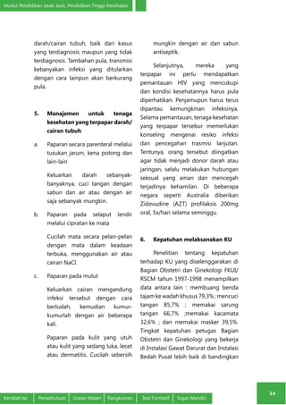 Modul Pendidikan Jarak Jauh, Pendidikan Tinggi Kesehatan 
14 
darah/cairan tubuh, baik dari kasus 
yang terdiagnosis maupun yang tidak 
terdiagnosis. Tambahan pula, transmisi 
kebanyakan infeksi yang ditularkan 
dengan cara lainpun akan berkurang 
pula. 
5. Manajemen untuk tenaga 
kesehatan yang terpapar darah/ 
cairan tubuh 
a. Paparan secara parenteral melalui 
tusukan jarum, kena potong dan 
lain-lain 
Keluarkan darah sebanyak-banyaknya, 
cuci tangan dengan 
sabun dan air atau dengan air 
saja sebanyak mungkin. 
b. Paparan pada selaput lendir 
melalui cipratan ke mata 
Cucilah mata secara pelan-pelan 
dengan mata dalam keadaan 
terbuka, menggunakan air atau 
cairan NaCl. 
c. Paparan pada mulut 
Keluarkan cairan mengandung 
infeksi tersebut dengan cara 
berludah, kemudian kumur-kumurlah 
dengan air beberapa 
kali. 
Paparan pada kulit yang utuh 
atau kulit yang sedang luka, lecet 
atau dermatitis. Cucilah sebersih 
mungkin dengan air dan sabun 
antiseptik. 
Selanjutnya, mereka yang 
terpapar ini perlu mendapatkan 
pemantauan HIV yang mencukupi 
dan kondisi kesehatannya harus pula 
diperhatikan. Penjamupun harus terus 
dipantau kemungkinan infeksinya. 
Selama pemantauan, tenaga kesehatan 
yang terpapar tersebur memerlukan 
konseling mengenai resiko infeksi 
dan pencegahan trasmisi lanjutan. 
Tentunya, orang tersebut diingatkan 
agar tidak menjadi donor darah atau 
jaringan, selalu melakukan hubungan 
seksual yang aman dan mencegah 
terjadinya kehamilan. Di beberapa 
negara seperti Australia diberikan 
Zidovudine (AZT) profilaksis 200mg 
oral, 5x/hari selama seminggu. 
6. Kepatuhan melaksanakan KU 
Penelitian tentang kepatuhan 
terhadap KU yang diselenggarakan di 
Bagian Obstetri dan Ginekologi FKUI/ 
RSCM tahun 1997-1998 menampilkan 
data antara lain : membuang benda 
tajam ke wadah khusus 79,3% ; mencuci 
tangan 85,7% ; memakai sarung 
tangan 66,7% ;memakai kacamata 
32,6% ; dan memakai masker 39,5%. 
Tingkat kepatuhan petugas Bagian 
Obstetri dan Ginekologi yang bekerja 
di Instalasi Gawat Darurat dan Instalasi 
Bedah Pusat lebih baik di bandingkan 
Kembali ke: Pendahuluan Uraian Materi Rangkuman Test Formatif Tugas Mandiri 
 