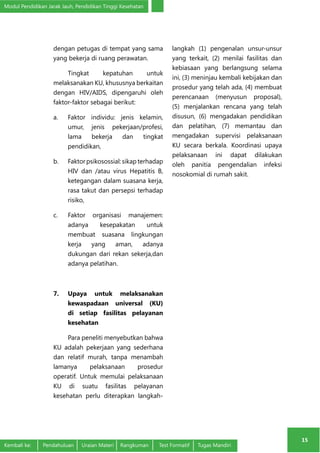 Modul Pendidikan Jarak Jauh, Pendidikan Tinggi Kesehatan 
15 
dengan petugas di tempat yang sama 
yang bekerja di ruang perawatan. 
Tingkat kepatuhan untuk 
melaksanakan KU, khususnya berkaitan 
dengan HIV/AIDS, dipengaruhi oleh 
faktor-faktor sebagai berikut: 
a. Faktor individu: jenis kelamin, 
umur, jenis pekerjaan/profesi, 
lama bekerja dan tingkat 
pendidikan, 
b. Faktor psikosossial: sikap terhadap 
HIV dan /atau virus Hepatitis B, 
ketegangan dalam suasana kerja, 
rasa takut dan persepsi terhadap 
risiko, 
c. Faktor organisasi manajemen: 
adanya kesepakatan untuk 
membuat suasana lingkungan 
kerja yang aman, adanya 
dukungan dari rekan sekerja,dan 
adanya pelatihan. 
7. Upaya untuk melaksanakan 
kewaspadaan universal (KU) 
di setiap fasilitas pelayanan 
kesehatan 
Para peneliti menyebutkan bahwa 
KU adalah pekerjaan yang sederhana 
dan relatif murah, tanpa menambah 
lamanya pelaksanaan prosedur 
operatif. Untuk memulai pelaksanaan 
KU di suatu fasilitas pelayanan 
kesehatan perlu diterapkan langkah-langkah 
(1) pengenalan unsur-unsur 
yang terkait, (2) menilai fasilitas dan 
kebiasaan yang berlangsung selama 
ini, (3) meninjau kembali kebijakan dan 
prosedur yang telah ada, (4) membuat 
perencanaan (menyusun proposal), 
(5) menjalankan rencana yang telah 
disusun, (6) mengadakan pendidikan 
dan pelatihan, (7) memantau dan 
mengadakan supervisi pelaksanaan 
KU secara berkala. Koordinasi upaya 
pelaksanaan ini dapat dilakukan 
oleh panitia pengendalian infeksi 
nosokomial di rumah sakit. 
Kembali ke: Pendahuluan Uraian Materi Rangkuman Test Formatif Tugas Mandiri 
