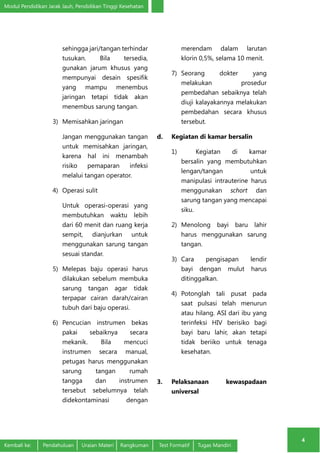 Modul Pendidikan Jarak Jauh, Pendidikan Tinggi Kesehatan 
4 
sehingga jari/tangan terhindar 
tusukan. Bila tersedia, 
gunakan jarum khusus yang 
mempunyai desain spesifik 
yang mampu menembus 
jaringan tetapi tidak akan 
menembus sarung tangan. 
3) Memisahkan jaringan 
Jangan menggunakan tangan 
untuk memisahkan jaringan, 
karena hal ini menambah 
risiko pemaparan infeksi 
melalui tangan operator. 
4) Operasi sulit 
Untuk operasi-operasi yang 
membutuhkan waktu lebih 
dari 60 menit dan ruang kerja 
sempit, dianjurkan untuk 
menggunakan sarung tangan 
sesuai standar. 
5) Melepas baju operasi harus 
dilakukan sebelum membuka 
sarung tangan agar tidak 
terpapar cairan darah/cairan 
tubuh dari baju operasi. 
6) Pencucian instrumen bekas 
pakai sebaiknya secara 
mekanik. Bila mencuci 
instrumen secara manual, 
petugas harus menggunakan 
sarung tangan rumah 
tangga dan instrumen 
tersebut sebelumnya telah 
didekontaminasi dengan 
merendam dalam larutan 
klorin 0,5%, selama 10 menit. 
7) Seorang dokter yang 
melakukan prosedur 
pembedahan sebaiknya telah 
diuji kalayakannya melakukan 
pembedahan secara khusus 
tersebut. 
d. Kegiatan di kamar bersalin 
1) Kegiatan di kamar 
bersalin yang membutuhkan 
lengan/tangan untuk 
manipulasi intrauterine harus 
menggunakan schort dan 
sarung tangan yang mencapai 
siku. 
2) Menolong bayi baru lahir 
harus menggunakan sarung 
tangan. 
3) Cara pengisapan lendir 
bayi dengan mulut harus 
ditinggalkan. 
4) Potonglah tali pusat pada 
saat pulsasi telah menurun 
atau hilang. ASI dari ibu yang 
terinfeksi HIV berisiko bagi 
bayi baru lahir, akan tetapi 
tidak beriiko untuk tenaga 
kesehatan. 
3. Pelaksanaan kewaspadaan 
universal 
Kembali ke: Pendahuluan Uraian Materi Rangkuman Test Formatif Tugas Mandiri 
 