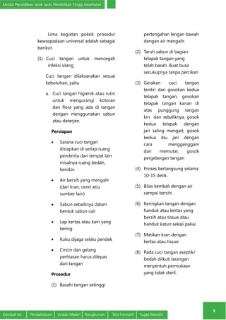 Modul Pendidikan Jarak Jauh, Pendidikan Tinggi Kesehatan 
5 
Lima kegiatan pokok prosedur 
kewaspadaan universal adalah sebagai 
berikut. 
(1) Cuci tangan untuk mencegah 
infeksi silang 
Cuci tangan dilaksanakan sesuai 
kebutuhan, yaitu 
a. Cuci tangan higienik atau rutin 
untuk mengurangi kotoran 
dan flora yang ada di tangan 
dengan menggunakan sabun 
atau deterjen. 
Persiapan 
• Sarana cuci tangan 
disiapkan di setiap ruang 
penderita dan tempat lain 
misalnya ruang bedah, 
koridor. 
• Air bersih yang mengalir 
(dari kran, ceret atiu 
sumber lain) 
• Sabun sebaiknya dalam 
bentuk sabun cair 
• Lap kertas atau kain yang 
kering 
• Kuku dijaga selalu pendek 
• Cincin dan gelang 
perhiasan harus dilepas 
dari tangan 
Prosedur 
(1) Basahi tangan setinggi 
pertengahan lengan bawah 
dengan air mengalir. 
(2) Taruh sabun di bagian 
telapak tangan yang 
telah basah. Buat busa 
secukupnya tanpa percikan 
(3) Gerakan cuci tangan 
terdiri dari gosokan kedua 
telapak tangan, gosokan 
telapak tangan kanan di 
atas punggung tangan 
kin dan sebaliknya, gosok 
kedua telapak dengan 
jari saling mengait, gosok 
kedua ibu jari dengan 
cara menggenggam 
dan memutar, gosok 
pergelangan tangan 
(4) Proses berlangsung selama 
10-15 detik. 
(5) Bilas kembali dengan air 
sampai bersih. 
(6) Keringkan tangan dengan 
handuk atau kertas yang 
bersih atau tissue atau 
handuk katun sekali pakai. 
(7) Matikan kran dengan 
kertas atau tissue 
(8) Pada cuci tangan aseptik/ 
bedah diikuti larangan 
menyentuh permukaan 
yang tidak steril. 
Kembali ke: Pendahuluan Uraian Materi Rangkuman Test Formatif Tugas Mandiri 
 