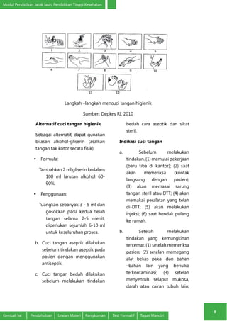 Modul Pendidikan Jarak Jauh, Pendidikan Tinggi Kesehatan 
6 
Langkah –langkah mencuci tangan higienik 
Sumber: Depkes RI, 2010 
Alternatif cuci tangan higienik 
Sebagai alternatif, dapat gunakan 
bilasan alkohol-gliserin (asalkan 
tangan tak kotor secara fisik) 
 Formula: 
Tambahkan 2 ml gliserin kedalam 
100 ml larutan alkohol 60- 
90%. 
 Penggunaan: 
Tuangkan sebanyak 3 - 5 ml dan 
gosokkan pada kedua belah 
tangan selama 2-5 menit, 
diperlukan sejumlah 6-10 ml 
untuk keseluruhan proses. 
b. Cuci tangan aseptik dilakukan 
sebelum tindakan aseptik pada 
pasien dengan menggunakan 
antiseptik. 
c. Cuci tangan bedah dilakukan 
sebelum melakukan tindakan 
bedah cara aseptik dan sikat 
steril. 
Indikasi cuci tangan 
a. Sebelum melakukan 
tindakan. (1) memulai pekerjaan 
(baru tiba di kantor); (2) saat 
akan memeriksa (kontak 
langsung dengan pasien); 
(3) akan memakai sarung 
tangan steril atau DTT; (4) akan 
memakai peralatan yang telah 
di-DTT; (5) akan melakukan 
injeksi; (6) saat hendak pulang 
ke rumah. 
b. Setelah melakukan 
tindakan yang kemungkinan 
tercemar. (1) setelah memeriksa 
pasien; (2) setelah memegang 
alat bekas pakai dan bahan 
–bahan lain yang berisiko 
terkontaminasi; (3) setelah 
menyentuh selaput mukosa, 
darah atau cairan tubuh lain; 
Kembali ke: Pendahuluan Uraian Materi Rangkuman Test Formatif Tugas Mandiri 
 