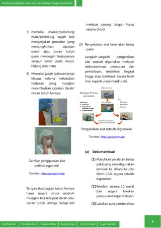 Modul Pendidikan Jarak Jauh, Pendidikan Tinggi Kesehatan 
8 
3) memakai masker/pelindung 
mata/pelindung wajah bila 
mengerjakan prosedur yang 
memungkinkan cipratan 
darah atau cairan tubuh 
guna mencegah terpaparnya 
selaput lendir pada mulut, 
hidung dan mata. 
4) Memakai jubah (pakaian kerja) 
khusus selama melakukan 
tindakan yang mungkin 
menimbulkan cipratan darah/ 
cairan tubuh lainnya. 
Gambar penggunaan alat 
perlindungan diri 
*Sumber: http://google.image 
Tangan atau bagian tubuh lainnya 
harus segera dicuci sebersih 
mungkin bila terciprat darah atau 
cairan tubuh lainnya. Setiap kali 
melepas sarung tangan harus 
segera dicuci. 
(3) Pengelolaan alat kesehatan bekas 
pakai 
Langkah-langkah pengelolaan 
alat setelah digunakan meliputi 
dekontaminasi, pencucian dan 
pembilasan, desinfeksi tingkat 
tinggi atau sterilisasi. Secara lebih 
rinci seperti uraian berikut ini. 
Pengelolaan alat setelah digunakan 
*Sumber: http://google.image 
(a) Dekontaminasi 
(1) Masukkan peralatan bekas 
pakai yang akan digunakan 
kembali ke dalam larutan 
klorin 0,5% segera setelah 
digunakan. 
(2) Rendam selama 10 menit 
dan segera lakukan 
pencucian dan pembilasan. 
(3) Lakukan pula pembersihan 
Kembali ke: Pendahuluan Uraian Materi Rangkuman Test Formatif Tugas Mandiri 
 