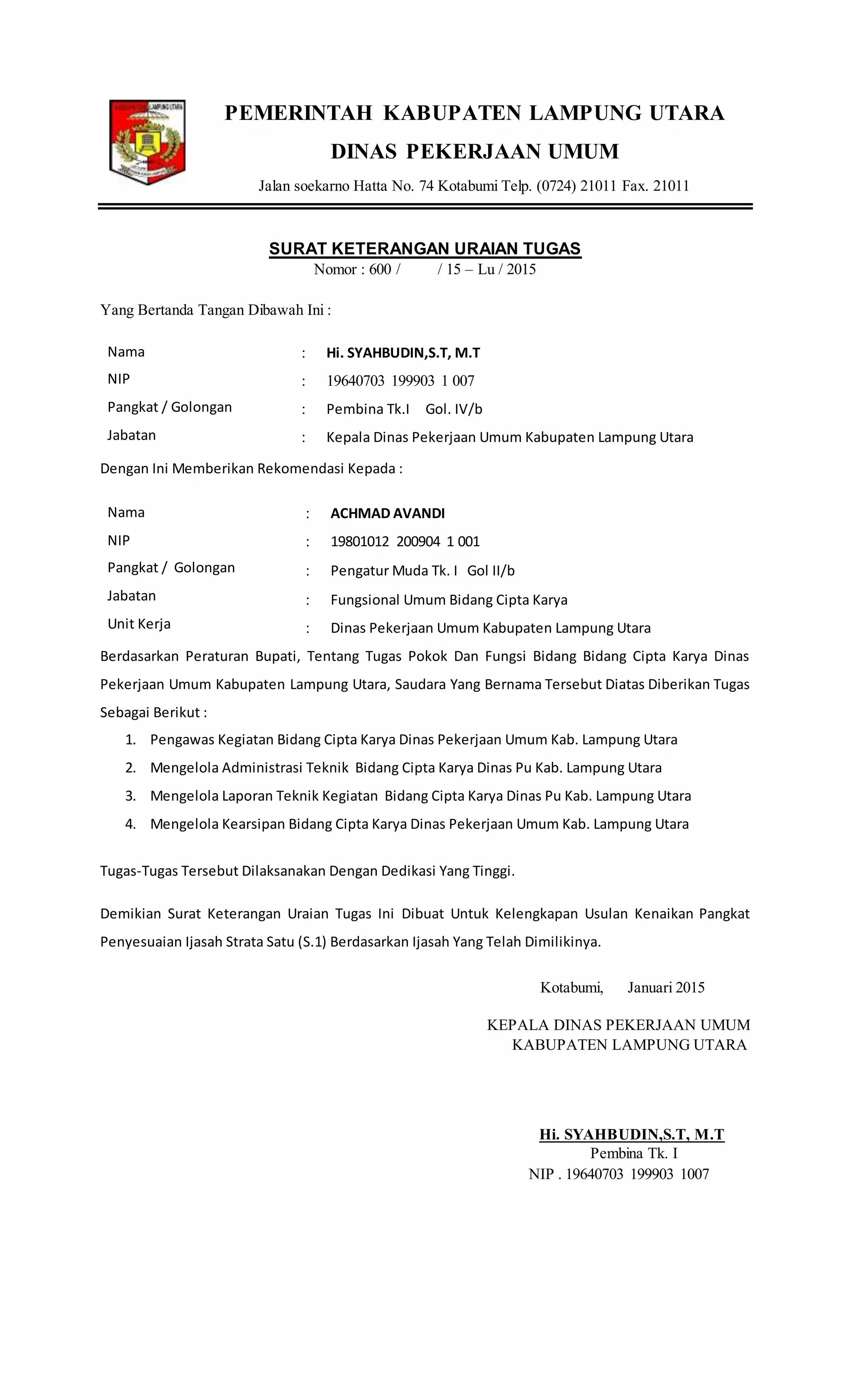 PEMERINTAH KABUPATEN LAMPUNG UTARA
DINAS PEKERJAAN UMUM
Jalan soekarno Hatta No. 74 Kotabumi Telp. (0724) 21011 Fax. 21011
SURAT KETERANGAN URAIAN TUGAS
Nomor : 600 / / 15 – Lu / 2015
Yang Bertanda Tangan Dibawah Ini :
Nama
NIP
Pangkat / Golongan
Jabatan
 Hi. SYAHBUDIN,S.T, M.T
 19640703 199903 1 007
 Pembina Tk.I Gol. IV/b
 Kepala Dinas Pekerjaan Umum Kabupaten Lampung Utara
Dengan Ini Memberikan Rekomendasi Kepada :
Nama
NIP
Pangkat / Golongan
Jabatan
Unit Kerja
 ACHMAD AVANDI
 19801012 200904 1 001
 Pengatur Muda Tk. I Gol II/b
 Fungsional Umum Bidang Cipta Karya
 Dinas Pekerjaan Umum Kabupaten Lampung Utara
Berdasarkan Peraturan Bupati, Tentang Tugas Pokok Dan Fungsi Bidang Bidang Cipta Karya Dinas
Pekerjaan Umum Kabupaten Lampung Utara, Saudara Yang Bernama Tersebut Diatas Diberikan Tugas
Sebagai Berikut :
1. Pengawas Kegiatan Bidang Cipta Karya Dinas Pekerjaan Umum Kab. Lampung Utara
2. Mengelola Administrasi Teknik Bidang Cipta Karya Dinas Pu Kab. Lampung Utara
3. Mengelola Laporan Teknik Kegiatan Bidang Cipta Karya Dinas Pu Kab. Lampung Utara
4. Mengelola Kearsipan Bidang Cipta Karya Dinas Pekerjaan Umum Kab. Lampung Utara
Tugas-Tugas Tersebut Dilaksanakan Dengan Dedikasi Yang Tinggi.
Demikian Surat Keterangan Uraian Tugas Ini Dibuat Untuk Kelengkapan Usulan Kenaikan Pangkat
Penyesuaian Ijasah Strata Satu (S.1) Berdasarkan Ijasah Yang Telah Dimilikinya.
Kotabumi, Januari 2015
KEPALA DINAS PEKERJAAN UMUM
KABUPATEN LAMPUNG UTARA
Hi. SYAHBUDIN,S.T, M.T
Pembina Tk. I
NIP . 19640703 199903 1007
 