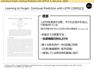 Learning to Forget: Continual Prediction with LSTM (2000)[3]
[3] Gers, Felix A., Jürgen Schmidhuber, and Fred Cummins. "Learning to forget: Continual prediction with LSTM." Neural
computation 12.10 (2000): pp. 2451-2471.
・LSTMを実装する際，今でも主流の手法とし
て利用されている
(被引用数304うち111が2015年以降論文.ref.2016.6.24)
・本論文での提案手法：
→忘却機能付きのLSTM
・様々な時系列データの認識に利用
（文章/動画解析・音声認識）
→実装している研究例を最後に紹介
18/30
概要
Learning to Forget: Continual Prediction with LSTM (F. A. Gers et al., 2000)
 