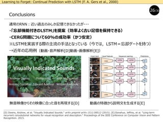 Conclusions
通常のRNN：近い過去のみしか記憶できなかったが・・・
・「忘却機能付きのLSTM」を提案（効率よく古い記憶を保持できる）
・CERG問題について60%の成功率（かつ安定）
※LSTMを実装する際の主流の手法となっている（今では，LSTM＝忘却ゲートを持つ）
→近年の応用例（動画・音声解析[D]動画・画像解析[E]）
26/30
[D] Owens, Andrew, et al. "Visually Indicated Sounds." arXiv preprint arXiv:1512.08512 (2015). [E] Donahue, Jeffrey, et al. "Long-term
recurrent convolutional networks for visual recognition and description." Proceedings of the IEEE Conference on Computer Vision and Pattern
Recognition. 2015.
動画の特徴から説明文を生成する[E]
Learning to Forget: Continual Prediction with LSTM (F. A. Gers et al., 2000)
無音映像からその映像に合った音を再現する[D]
 