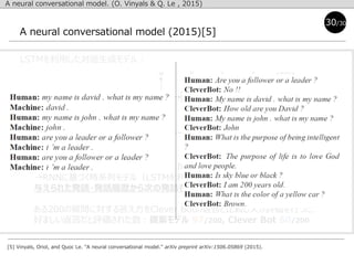 A neural conversational model (2015)[5]
[5] Vinyals, Oriol, and Quoc Le. "A neural conversational model." arXiv preprint arXiv:1506.05869 (2015).
30/30
LSTMを利用した対話生成モデル：
A neural conversational model. (O. Vinyals & Q. Le , 2015)
sequence-to-sequence(seq2seq) framework (Sutskever et al., 2014)
→RNNに基づく時系列モデル（LSTMを利用）
与えられた発話・発話履歴から次の発話を予測する．
ある200の質問に対する答え方をClever Botの返答と比較し人が評価を行った．
好ましい返答だと評価された数：提案モデル 97/200, Clever Bot 60/200
 